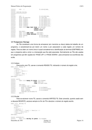 Manual Prático de Programação CICS
000043 ADD 1 TO WS-NLINHA.
000044
000045 IMPRIME-PAGINA.
000046***************
000047
000048 ADD 1 TO WS-NUM-PAG.
000049 MOVE WS-NUM-PAG TO PAG-CAB.
000050 MOVE LINHA01 TO WS-TEXTO(01).
000051 MOVE LINHA02 TO WS-TEXTO(02).
000052 MOVE LINHA03 TO WS-TEXTO(03).
000053 MOVE LINHA04 TO WS-TEXTO(05).
000054 MOVE LINHA05 TO WS-TEXTO(07).
000055 MOVE LINHA06 TO WS-TEXTO(08).
000056 EXEC CICS SEND TEXT FROM (WS-PAGINA)
000057 LENGTH (WS-LEN)
000058 HONEOM PRINT
000059 END-EXEC.
000060 EXEC CICS SEND PAGE END-EXEC.
000061 EXEC CICS PURGE MESSAGE END-EXEC.
000062 MOVE SPACES TO WS-PAGINA.
000063 MOVE 10 TO WS-NLINHA.
1.5 Temporary Storage
As TSs constituem uma forma de armazenar (em memória ou disco) dados de trabalho de um
programa, e caracterizam-se por terem um nome e por associarem a cada registo um número de
registo. Para se obter um nome único é usual concatenar-se a identificação do terminal (EIBTRMID) em
que o programa está a correr e a transacção que lhe está associada. Normalmente as TSs são usadas
em programas que têm opções de <PAGE UP> e <PAGE DOWN>, para armazenar as ocorrências dos
ecrãs.
1.5.1 Leitura
Para se ler uma TS, usa-se o comando READQ TS, indicando o número do registo a ler.
EXEC CICS READQ TS
Queue()
< SYsid() >
( SEt() | INto() )
< Length() >
< ITem() | NExt >
< NUmitems() >
END-EXEC.
000001 LE-TS.
000002 EXEC CICS READQ TS QUEUE (TS-TSNAME)
000003 INTO (REG-TS)
000004 ITEM (TS-NUM-ITEM)
000005 END-EXEC.
000006 IF EIBRESP NOT = ZEROS
000007 MOVE TS-TSNAME TO W-TABELA
000008 MOVE 'READQ' TO W-TIPO-ACESSO
000009 MOVE EIBRESP TO W-EIBRESP
000010 PERFORM SAIDA-ERRO-TS
000011 END-IF.
1.5.2 Escrita
Para se escrever numa TS, usa-se o comando WRITEQ TS. Este comando, quando usado sem
a cláusula REWRITE, escreve sempre no fim da TS e devolve o número do registo escrito.
EXEC CICS WRITEQ TS
Queue()
< Sysid() >
From()
< Length() >
< NUmitems() | Item() < Rewrite > >
< Main | Auxiliary >
< NOsuspend >
END-EXEC.
000001 ESCREVE-TS.
000002 EXEC CICS WRITEQ TS QUEUE (TS-TSNAME)
Dezembro de 1997 Versão 1.0 Página 16
Solange Marques
 