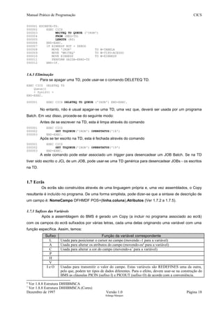 Manual Prático de Programação CICS
000001 ESCREVE-TD.
000002 EXEC CICS
000003 WRITEQ TD QUEUE ('IRDR')
000004 FROM (REG-TS)
000005 LENGTH (80)
000006 END-EXEC.
000007 IF EIBRESP NOT = ZEROS
000008 MOVE 'IRDR' TO W-TABELA
000009 MOVE 'WRITEQ' TO W-TIPO-ACESSO
000010 MOVE EIBRESP TO W-EIBRESP
000011 PERFORM SAIDA-ERRO-TS
000012 END-IF.
1.6.3 Eliminação
Para se apagar uma TD, pode usar-se o comando DELETEQ TD.
EXEC CICS DELETEQ TD
Queue()
< Sysid() >
END-EXEC.
000001 EXEC CICS DELETEQ TD QUEUE ('IRDR') END-EXEC.
No entanto, não é usual apagar-se uma TD, uma vez que, deverá ser usada por um programa
Batch. Em vez disso, procede-se do seguinte modo:
Antes de se escrever na TD, esta é limpa através do comando
000001 EXEC CICS
000002 SET TDQUEUE('IRDR') OPENSTATUS('18')
000003 END-EXEC.
Após se ter escrito na TD, esta é fechada através do comando
000001 EXEC CICS
000002 SET TDQUEUE('IRDR') OPENSTATUS('19')
000003 END-EXEC.
A este comando pode estar associado um trigger para desencadear um JOB Batch. Se na TD
tiver sido escrito o JCL de um JOB, pode usar-se uma TD genérica para desencadear JOBs - os escritos
na TD.
1.7 Ecrãs
Os ecrãs são construídos através de uma linguagem própria e, uma vez assemblados, o Copy
resultante é incluído no programa. De uma forma simplista, pode dizer-se que a sintaxe de descrição de
um campo é: NomeCampo DFHMDF POS=(linha,coluna),Atributos (Ver 1.7.2 a 1.7.5).
1.7.1 Sufixos das Variáveis
Após a assemblagem do BMS é gerado um Copy (a incluir no programa associado ao ecrã)
com os campos do ecrã sufixados por várias letras, cada uma delas originando uma variável com uma
função específica. Assim, temos:
Sufixo Função da variável correspondente
L Usada para posicionar o cursor no campo (movendo -1 para a variável)
A Usada para alterar os atributos do campo (movendo-os6
para a variável)
C Usada para alterar a cor do campo (movendo-a7
para a variável)
P
H
V
I e O Usadas para transmitir o valor do campo. Estas variáveis são REDEFINES uma da outra,
pelo que, podem ter tipos de dados diferentes. Para o efeito, devem usar-se na construção do
BMS as cláusulas PICIN (sufixo I) e PICOUT (sufixo O) de acordo com a conveniência.
6
Ver 1.8.8 Estrutura DHHBMSCA
7
Ver 1.8.8 Estrutura DHHBMSCA (Cores)
Dezembro de 1997 Versão 1.0 Página 18
Solange Marques
 