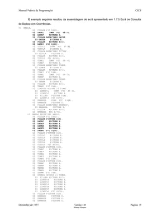 Manual Prático de Programação CICS
O exemplo seguinte resultou da assemblagem do ecrã apresentado em 1.7.5 Ecrã de Consulta
de Dados com Ocorrências.
01 MAPAI.
02 FILLER PIC X(12).
02 DATEL COMP PIC S9(4).
02 DATEF PICTURE X.
02 FILLER REDEFINES DATEF.
03 DATEA PICTURE X.
02 FILLER PICTURE X(4).
02 DATEI PIC X(10).
02 TITULL COMP PIC S9(4).
02 TITULF PICTURE X.
02 FILLER REDEFINES TITULF.
03 TITULA PICTURE X.
02 FILLER PICTURE X(4).
02 TITULI PIC X(30).
02 TIMEL COMP PIC S9(4).
02 TIMEF PICTURE X.
02 FILLER REDEFINES TIMEF.
03 TIMEA PICTURE X.
02 FILLER PICTURE X(4).
02 TIMEI PIC X(8).
02 TERML COMP PIC S9(4).
02 TERMF PICTURE X.
02 FILLER REDEFINES TERMF.
03 TERMA PICTURE X.
02 FILLER PICTURE X(4).
02 TERMI PIC X(4).
02 LIN005D OCCURS 15 TIMES.
03 LIN005L COMP PIC S9(4).
03 LIN005F PICTURE X.
03 FILLER PICTURE X(4).
03 LIN005I PIC X(79).
02 ERRMSGL COMP PIC S9(4).
02 ERRMSGF PICTURE X.
02 FILLER REDEFINES ERRMSGF.
03 ERRMSGA PICTURE X.
02 FILLER PICTURE X(4).
02 ERRMSGI PIC X(70).
01 MAPAO REDEFINES MAPAI.
02 FILLER PIC X(12).
02 FILLER PICTURE X(3).
02 DATEC PICTURE X.
02 DATEP PICTURE X.
02 DATEH PICTURE X.
02 DATEV PICTURE X.
02 DATEO PIC X(10).
02 FILLER PICTURE X(3).
02 TITULC PICTURE X.
02 TITULP PICTURE X.
02 TITULH PICTURE X.
02 TITULV PICTURE X.
02 TITULO PIC X(30).
02 FILLER PICTURE X(3).
02 TIMEC PICTURE X.
02 TIMEP PICTURE X.
02 TIMEH PICTURE X.
02 TIMEV PICTURE X.
02 TIMEO PIC X(8).
02 FILLER PICTURE X(3).
02 TERMC PICTURE X.
02 TERMP PICTURE X.
02 TERMH PICTURE X.
02 TERMV PICTURE X.
02 TERMO PIC X(4).
02 DFHMS1 OCCURS 15 TIMES.
03 FILLER PICTURE X(2).
03 LIN005A PICTURE X.
03 LIN005C PICTURE X.
03 LIN005P PICTURE X.
03 LIN005H PICTURE X.
03 LIN005V PICTURE X.
03 LIN005O PIC X(79).
02 FILLER PICTURE X(3).
02 ERRMSGC PICTURE X.
02 ERRMSGP PICTURE X.
02 ERRMSGH PICTURE X.
Dezembro de 1997 Versão 1.0 Página 19
Solange Marques
 