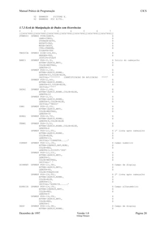 Manual Prático de Programação CICS
02 ERRMSGV PICTURE X.
02 ERRMSGO PIC X(70).
1.7.2 Ecrã de Manipulação de Dados sem Ocorrências
0 1 2 3 4 5 6 7
123456789012345678901234567890123456789012345678901234567890123456789012
PTNM503 DFHMSD TYPE=DSECT, X
LANG=COBOL, X
STORAGE=AUTO, X
EXTATT=YES, X
MODE=INOUT, X
CTRL=FREEKB, X
TIOAPFX=YES
TNG503A DFHMDI SIZE=(24,80), X
HEADER=YES, X
JUSTIFY=FIRST
BANC1 DFHMDF POS=(1,3), X Início do cabeçalho
ATTRB=(ASKIP,BRT), X
COLOR=NEUTRAL, X
LENGTH=10
DFHMDF POS=(1,16), X
ATTRB=(ASKIP,NORM), X
LENGTH=43,COLOR=BLUE, X
INITIAL='******* IDENTIFICACAO DA APLICACAO ****'
DFHMDF POS=(1,60), X
ATTRB=(ASKIP,NORM), X
LENGTH=03,COLOR=BLUE, X
INITIAL='***'
DATA1 DFHMDF POS=(1,69), X
ATTRB=(ASKIP,NORM),COLOR=BLUE, X
LENGTH=10
DFHMDF POS=(2,5), X
ATTRB=(ASKIP,NORM), X
LENGTH=5,COLOR=BLUE, X
INITIAL='TN503'
CAB1 DFHMDF POS=(2,25), X
ATTRB=(ASKIP,BRT), X
COLOR=NEUTRAL, X
LENGTH=30
HORA1 DFHMDF POS=(2,70), X
ATTRB=(ASKIP,NORM), X
LENGTH=8,COLOR=BLUE
TERM1 DFHMDF POS=(3,5), X
ATTRB=(ASKIP,NORM),COLOR=BLUE, X
LENGTH=4
DFHMDF POS=(11,05), X 1ª linha após cabeçalho
ATTRB=(ASKIP,NORM), X
COLOR=BLUE, X
LENGTH=13, X
INITIAL='CORRETOR....:'
CORRET DFHMDF POS=(11,19), X Campo numérico
ATTRB=(UNPROT,BRT,NUM), X
COLOR=RED, X
LENGTH=3,PICOUT='999'
DFHMDF POS=(11,23), X
ATTRB=(ASKIP,BRT), X
LENGTH=1, X
COLOR=NEUTRAL, X
INITIAL=' '
DCORRET DFHMDF POS=(11,38), X Campo de display
ATTRB=(ASKIP,BRT), X
LENGTH=40, X
COLOR=TURQUOISE
DFHMDF POS=(14,05), X 2ª linha após cabeçalho
ATTRB=(ASKIP,NORM), X
COLOR=BLUE, X
LENGTH=13, X
INITIAL='ESPECIE.....:'
ESPECIE DFHMDF POS=(14,19), X Campo alfanumérico
ATTRB=(UNPROT,BRT), X
COLOR=RED, X
LENGTH=9
DFHMDF POS=(14,29), X
ATTRB=(ASKIP,BRT), X
COLOR=RED, X
LENGTH=1
DESP DFHMDF POS=(14,38), X Campo de display
ATTRB=(ASKIP,NORM), X
Dezembro de 1997 Versão 1.0 Página 20
Solange Marques
 