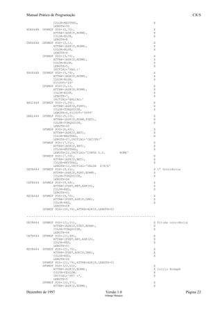 Manual Prático de Programação CICS
COLOR=NEUTRAL, X
LENGTH=30
HOR444A DFHMDF POS=(2,70), X
ATTRB=(ASKIP,NORM), X
COLOR=BLUE, X
LENGTH=8
TER444A DFHMDF POS=(3,1), X
ATTRB=(ASKIP,NORM), X
COLOR=BLUE, X
LENGTH=4
DFHMDF POS=(3,70), X
ATTRB=(ASKIP,NORM), X
COLOR=BLUE, X
LENGTH=5, X
INITIAL='PAG.:'
PAG444A DFHMDF POS=(3,76), X
ATTRB=(ASKIP,NORM), X
COLOR=BLUE, X
PICOUT='Z9'
DFHMDF POS=(5,1), X
ATTRB=(ASKIP,NORM), X
COLOR=BLUE, X
LENGTH=7, X
INITIAL='BALCAO:'
BALC444 DFHMDF POS=(5,09), X
ATTRB=(ASKIP,FSET), X
COLOR=TURQUOISE, X
LENGTH=4,PICOUT='9999'
DBAL444 DFHMDF POS=(5,15), X
ATTRB=(ASKIP,NORM,FSET), X
COLOR=TURQUOISE, X
LENGTH=40
DFHMDF POS=(6,65), X
ATTRB=(ASKIP,BRT), X
COLOR=NEUTRAL, X
LENGTH=07,INITIAL='CATIVA?'
DFHMDF POS=(7,01), X
ATTRB=(ASKIP,BRT), X
COLOR=NEUTRAL, X
LENGTH=22,INITIAL='CONTA D.O. NOME'
DFHMDF POS=(7,59), X
ATTRB=(ASKIP,BRT), X
COLOR=NEUTRAL, X
LENGTH=12,INITIAL='VALOR S/N/E'
DETB444 DFHMDF POS=(9,01), X 1ª Ocorrência
ATTRB=(ASKIP,FSET,NORM), X
COLOR=TURQUOISE, X
LENGTH=66
CATB444 DFHMDF POS=(9,68), X
ATTRB=(FSET,BRT,ASKIP), X
COLOR=RED, X
LENGTH=01
KEYB444 DFHMDF POS=(9,70), X
ATTRB=(FSET,ASKIP,DRK), X
COLOR=RED, X
LENGTH=08
DFHMDF POS=(09,79),ATTRB=ASKIP,LENGTH=01
........................................................................
DETN444 DFHMDF POS=(21,01), X Última ocorrência
ATTRB=(ASKIP,FSET,NORM), X
COLOR=TURQUOISE, X
LENGTH=66
CATN444 DFHMDF POS=(21,68), X
ATTRB=(FSET,BRT,ASKIP), X
COLOR=RED, X
LENGTH=01
KEYN444 DFHMDF POS=(21,70), X
ATTRB=(FSET,ASKIP,DRK), X
COLOR=RED, X
LENGTH=08
DFHMDF POS=(21,79),ATTRB=ASKIP,LENGTH=01
DFHMDF POS=(23,01), X
ATTRB=(ASKIP,NORM), X Início Rodapé
COLOR=YELLOW, X
INITIAL='PF7 -', X
LENGTH=5
DFHMDF POS=(23,07), X
ATTRB=(ASKIP,NORM), X
Dezembro de 1997 Versão 1.0 Página 22
Solange Marques
 