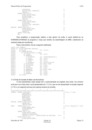 Manual Prático de Programação CICS
COLOR=BLUE, X
INITIAL='PAG. ANTERIOR', X
LENGTH=13
DFHMDF POS=(23,25), X
ATTRB=(ASKIP,NORM), X
COLOR=YELLOW, X
INITIAL='PF8 -', X
LENGTH=5
DFHMDF POS=(23,31), X
ATTRB=(ASKIP,NORM), X
COLOR=BLUE, X
INITIAL='PAG. SEGUINTE', X
LENGTH=15
MSG444A DFHMDF POS=(24,1), X
ATTRB=(ASKIP,BRT), X
COLOR=NEUTRAL, X
LENGTH=79
DFHMSD TYPE=FINAL
END
Para simplificar a programação relativa a este género de ecrãs, é usual redefinir-se na
WORKING-STORAGE do programa o Copy que resultou da assemblagem do BMS, substituindo as
variáveis todas por ocorrências.
Para o ecrã anterior, fez-se a seguinte redefinição:
000001 COPY PTNM444.
000002 01 FILLER REDEFINES TNG444AI.
000003 05 FILLER PIC X(176).
000004 05 LINHAS-DA-TELA.
000005 07 LIN-TELA OCCURS 13 TIMES.
000006 10 FILLER PIC X(07).
000007 10 RPREF444.
000008 15 NCONTA444 PIC 9999B999B999999.9.
000009 15 FIL01 PIC X(01).
000010 15 NOME444 PIC X(33).
000011 15 FIL02 PIC X(01).
000012 15 VALOR444 PIC ZZZ.ZZZ.ZZ9,99.
000013 10 CATIVA444L PIC S9(04) COMP.
000014 10 CATIVA444A PIC X(01).
000015 10 FILLER PIC X(04).
000016 10 CATIVA444 PIC X(01).
000017 10 SENHA444L PIC S9(04) COMP.
000018 10 SENHA444A PIC X(01).
000019 10 FILLER PIC X(04).
000020 10 SENHA444 PIC X(08).
000021 05 FILLER PIC X(86).
1.7.4 Ecrãs de Consulta de Dados sem Ocorrências
O ecrã apresentado nesta secção tem a particularidade de englobar dois ecrãs. Um primeiro
ecrã que é um misto entre o ecrã apresentado em 1.7.2 e o que vai ser apresentado na secção seguinte
(1.7.5), e um segundo ecrã que tem apenas campos de consulta.
0 1 2 3 4 5 6 7
123456789012345678901234567890123456789012345678901234567890123456789012
PTNM258 DFHMSD TYPE=DSECT, X Início 1º ecrã
LANG=COBOL, X
STORAGE=AUTO, X
EXTATT=YES, X
MODE=INOUT, X
CTRL=FREEKB, X
TIOAPFX=YES
TNG258A DFHMDI SIZE=(24,80), X
HEADER=YES, X
JUSTIFY=FIRST
BANC1 DFHMDF POS=(1,1), X Início cabeçalho 1º ecrã
ATTRB=(ASKIP,BRT), X
COLOR=NEUTRAL, X
LENGTH=10
DFHMDF POS=(1,16), X
ATTRB=(ASKIP,NORM), X
LENGTH=43,COLOR=BLUE, X
INITIAL='******* IDENTIFICACAO DA APLICACAO ****'
DFHMDF POS=(1,60), X
ATTRB=(ASKIP,NORM), X
Dezembro de 1997 Versão 1.0 Página 23
Solange Marques
 