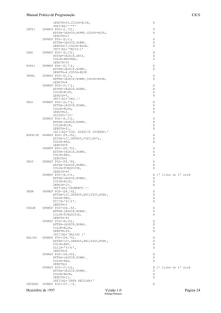 Manual Prático de Programação CICS
LENGTH=03,COLOR=BLUE, X
INITIAL='***'
DATA1 DFHMDF POS=(1,70), X
ATTRB=(ASKIP,NORM),COLOR=BLUE, X
LENGTH=10
DFHMDF POS=(2,2), X
ATTRB=(ASKIP,NORM), X
LENGTH=7,COLOR=BLUE, X
INITIAL='TN258/1'
CAB1 DFHMDF POS=(2,25), X
ATTRB=(ASKIP,BRT), X
COLOR=NEUTRAL, X
LENGTH=30
HORA1 DFHMDF POS=(2,71), X
ATTRB=(ASKIP,NORM), X
LENGTH=8,COLOR=BLUE
TERM1 DFHMDF POS=(3,2), X
ATTRB=(ASKIP,NORM),COLOR=BLUE, X
LENGTH=4
DFHMDF POS=(3,71), X
ATTRB=(ASKIP,NORM), X
COLOR=BLUE, X
LENGTH=5, X
INITIAL='PAG.:'
PAG1 DFHMDF POS=(3,77), X
ATTRB=(ASKIP,NORM), X
COLOR=BLUE, X
LENGTH=2, X
PICOUT='Z9'
DFHMDF POS=(5,03), X
ATTRB=(ASKIP,NORM), X
COLOR=BLUE, X
LENGTH=21, X
INITIAL='COD. ESPECIE INTERNO:'
ESPECIE DFHMDF POS=(05,25), X
ATTRB=(IC,UNPROT,FSET,BRT), X
COLOR=RED, X
LENGTH=9
DFHMDF POS=(05,35), X
ATTRB=(ASKIP,NORM), X
COLOR=RED, X
LENGTH=1
DESP DFHMDF POS=(05,38), X
ATTRB=(ASKIP,NORM), X
COLOR=TURQUOISE, X
LENGTH=40
DFHMDF POS=(6,03), X 1ª linha do 1º ecrã
ATTRB=(ASKIP,NORM), X
COLOR=BLUE, X
LENGTH=10, X
INITIAL='SEGMENTO :'
SEGM DFHMDF POS=(06,14), X
ATTRB=(IC,UNPROT,BRT,FSET,NUM), X
COLOR=RED, X
PICIN='9(1)', X
LENGTH=1
DSEGM DFHMDF POS=(06,16), X
ATTRB=(ASKIP,NORM), X
COLOR=TURQUOISE, X
LENGTH=40
DFHMDF POS=(6,66), X
ATTRB=(ASKIP,NORM), X
COLOR=BLUE, X
LENGTH=08, X
INITIAL='BALCAO :'
BALCAO DFHMDF POS=(06,75), X
ATTRB=(IC,UNPROT,BRT,FSET,NUM), X
COLOR=RED, X
PICIN='9(4)', X
LENGTH=4
DFHMDF POS=(06,80), X
ATTRB=(ASKIP,NORM), X
COLOR=RED, X
LENGTH=1
DFHMDF POS=(7,03), X 2ª linha do 1º ecrã
ATTRB=(ASKIP,NORM), X
COLOR=BLUE, X
LENGTH=13, X
INITIAL='DATA RECOLHA:'
DATAREC DFHMDF POS=(07,17), X
Dezembro de 1997 Versão 1.0 Página 24
Solange Marques
 