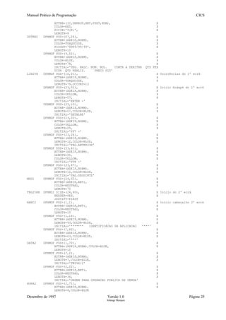 Manual Prático de Programação CICS
ATTRB=(IC,UNPROT,BRT,FSET,NUM), X
COLOR=RED, X
PICIN='9(8)', X
LENGTH=8
DDTREC DFHMDF POS=(07,26), X
ATTRB=(ASKIP,NORM), X
COLOR=TURQUOISE, X
PICOUT='9999/99/99', X
LENGTH=10
DFHMDF POS=(9,02), X
ATTRB=(ASKIP,NORM), X
COLOR=BLUE, X
LENGTH=78, X
INITIAL='SEG. BALC. NUM. BOL. CONTA A DEBITAR QTD PEX
DIDA QTD REALIZ. PRECO SIT'
LIN258 DFHMDF POS=(10,01), X Ocorrências do 1º ecrã
ATTRB=(ASKIP,NORM), X
COLOR=TURQUOISE, X
LENGTH=79,OCCURS=12
DFHMDF POS=(23,02), X Início Rodapé do 1º ecrã
ATTRB=(ASKIP,NORM), X
COLOR=YELLOW, X
LENGTH=07, X
INITIAL='ENTER -'
DFHMDF POS=(23,10), X
ATTRB=(ASKIP,NORM), X
LENGTH=07,COLOR=BLUE, X
INITIAL='DETALHE'
DFHMDF POS=(23,20), X
ATTRB=(ASKIP,NORM), X
COLOR=YELLOW, X
LENGTH=05, X
INITIAL='PF7 -'
DFHMDF POS=(23,26), X
ATTRB=(ASKIP,NORM), X
LENGTH=12,COLOR=BLUE, X
INITIAL='PAG.ANTERIOR'
DFHMDF POS=(23,41), X
ATTRB=(ASKIP,NORM), X
LENGTH=05, X
COLOR=YELLOW, X
INITIAL='PF8 -'
DFHMDF POS=(23,47), X
ATTRB=(ASKIP,NORM), X
LENGTH=12,COLOR=BLUE, X
INITIAL='PAG.SEGUINTE'
MSG1 DFHMDF POS=(24,02), X
ATTRB=(ASKIP,BRT), X
COLOR=NEUTRAL, X
LENGTH=70
TNG258B DFHMDI SIZE=(24,80), X Início do 2º ecrã
HEADER=YES, X
JUSTIFY=FIRST
BANC2 DFHMDF POS=(1,1), X Início cabeçalho 2º ecrã
ATTRB=(ASKIP,BRT), X
COLOR=NEUTRAL, X
LENGTH=10
DFHMDF POS=(1,16), X
ATTRB=(ASKIP,NORM), X
LENGTH=43,COLOR=BLUE, X
INITIAL='******* IDENTIFICACAO DA APLICACAO ****'
DFHMDF POS=(1,60), X
ATTRB=(ASKIP,NORM), X
LENGTH=03,COLOR=BLUE, X
INITIAL='***'
DATA2 DFHMDF POS=(1,70), X
ATTRB=(ASKIP,NORM),COLOR=BLUE, X
LENGTH=10
DFHMDF POS=(2,2), X
ATTRB=(ASKIP,NORM), X
LENGTH=7,COLOR=BLUE, X
INITIAL='TN258/2'
DFHMDF POS=(2,22), X
ATTRB=(ASKIP,BRT), X
COLOR=NEUTRAL, X
LENGTH=36, X
INITIAL='ORDEM PARA OPERACAO PUBLICA DE VENDA'
HORA2 DFHMDF POS=(2,71), X
ATTRB=(ASKIP,NORM), X
LENGTH=8,COLOR=BLUE
Dezembro de 1997 Versão 1.0 Página 25
Solange Marques
 