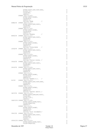 Manual Prático de Programação CICS
ATTRB=(ASKIP,BRT,FSET,NUM), X
PICOUT='9', X
COLOR=RED, X
LENGTH=1
DFHMDF POS=(10,05), X
ATTRB=(ASKIP,NORM), X
COLOR=BLUE, X
LENGTH=15, X
INITIAL='NOME :'
NOME258 DFHMDF POS=(10,21), X
ATTRB=(ASKIP,BRT,FSET), X
COLOR=RED, X
LENGTH=40
DFHMDF POS=(11,05), X
ATTRB=(ASKIP,NORM), X
COLOR=BLUE, X
LENGTH=15, X
INITIAL='MORADA :'
MORA258 DFHMDF POS=(11,21), X
ATTRB=(ASKIP,BRT,FSET), X
COLOR=RED, X
LENGTH=40
DFHMDF POS=(12,05), X
ATTRB=(ASKIP,NORM), X
COLOR=BLUE, X
LENGTH=15, X
INITIAL='LOCALIDADE :'
LOCA258 DFHMDF POS=(12,21), X
ATTRB=(ASKIP,BRT,FSET), X
COLOR=RED, X
LENGTH=40
DFHMDF POS=(13,05), X
ATTRB=(ASKIP,NORM), X
COLOR=BLUE, X
LENGTH=15, X
INITIAL='CODIGO POSTAL :'
CPOS258 DFHMDF POS=(13,21), X
ATTRB=(ASKIP,BRT,FSET), X
COLOR=RED, X
LENGTH=4
DPOS258 DFHMDF POS=(13,26), X
ATTRB=(ASKIP,BRT,FSET), X
COLOR=RED, X
LENGTH=35
DFHMDF POS=(14,5), X
ATTRB=(ASKIP,NORM), X
COLOR=BLUE, X
LENGTH=15, X
INITIAL='NUMERO B.I. :'
BI258 DFHMDF POS=(14,21), X
ATTRB=(ASKIP,BRT,FSET,NUM), X
COLOR=RED, X
LENGTH=11
DFHMDF POS=(15,5), X
ATTRB=(ASKIP,NORM), X
COLOR=BLUE, X
LENGTH=15, X
INITIAL='SECTOR INSTIT.:'
SECT258 DFHMDF POS=(15,21), X
ATTRB=(ASKIP,NUM,BRT,FSET), X
COLOR=RED, X
PICIN='9(6)', X
LENGTH=6
DSECT258 DFHMDF POS=(15,28), X
ATTRB=(ASKIP,NORM,FSET), X
COLOR=TURQUOISE, X
LENGTH=27
DFHMDF POS=(16,5), X
ATTRB=(ASKIP,NORM), X
COLOR=BLUE, X
LENGTH=15, X
INITIAL='TIPO DOCUMENTO:'
TDOC258 DFHMDF POS=(16,21), X
ATTRB=(ASKIP,BRT,FSET), X
COLOR=RED, X
PICOUT='9', X
LENGTH=1
DTDOC258 DFHMDF POS=(16,25), X
ATTRB=(ASKIP,NORM,FSET), X
COLOR=TURQUOISE, X
Dezembro de 1997 Versão 1.0 Página 27
Solange Marques
 