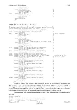 Manual Prático de Programação CICS
INITIAL='ENTER -'
DFHMDF POS=(23,10), X
ATTRB=(ASKIP,NORM), X
LENGTH=07,COLOR=BLUE, X
INITIAL='RETORNA'
MSG2 DFHMDF POS=(24,02), X
ATTRB=(ASKIP,BRT), X
COLOR=NEUTRAL, X
LENGTH=70
DFHMSD TYPE=FINAL
END
1.7.5 Ecrã de Consulta de Dados com Ocorrências
0 1 2 3 4 5 6 7
123456789012345678901234567890123456789012345678901234567890123456789012
PTNM005 DFHMSD TYPE=DSECT,CTRL=FREEKB,LANG=COBOL, X
MODE=INOUT,STORAGE=AUTO,TIOAPFX=YES,EXTATT=YES
MAPA DFHMDI SIZE=(24,80),HEADER=YES,JUSTIFY=FIRST, X
COLOR=BLUE
BANC DFHMDF POS=(1,1), X Início cabeçalho
ATTRB=(ASKIP,BRT), X
COLOR=NEUTRAL, X
LENGTH=10
DFHMDF POS=(1,16), X
ATTRB=(ASKIP,NORM), X
LENGTH=43,COLOR=BLUE, X
INITIAL='******* IDENTIFICACAO DA APLICACAO ****'
DFHMDF POS=(1,60), X
ATTRB=(ASKIP,NORM), X
LENGTH=03,COLOR=BLUE, X
INITIAL='***'
DATE DFHMDF POS=(01,70),LENGTH=10,ATTRB=(ASKIP,NORM,FSET)
DFHMDF POS=(02,04),LENGTH=5,ATTRB=(ASKIP,NORM), X
INITIAL='TN005'
TITUL DFHMDF POS=(02,25),LENGTH=30,ATTRB=(ASKIP,FSET,BRT), X
COLOR=NEUTRAL
TIME DFHMDF POS=(02,71),LENGTH=8,ATTRB=(ASKIP,NORM)
TERM DFHMDF POS=(03,04),LENGTH=4,ATTRB=(ASKIP,NORM,FSET)
LIN005 DFHMDF POS=(06,01),LENGTH=79,ATTRB=(PROT,FSET),OCCURS=15 Ocorrências do ecrã
DFHMDF POS=(23,02),LENGTH=5,ATTRB=(PROT,FSET), X Início do Rodapé
INITIAL='PF7 -', X
COLOR=YELLOW
DFHMDF POS=(23,08),LENGTH=15,ATTRB=(PROT,FSET), X
INITIAL='PAGINA ANTERIOR', X
COLOR=BLUE
DFHMDF POS=(23,30),LENGTH=5,ATTRB=(PROT,FSET), X
INITIAL='PF8 -', X
COLOR=YELLOW
DFHMDF POS=(23,36),LENGTH=15,ATTRB=(PROT,FSET), X
INITIAL='PAGINA SEGUINTE', X
COLOR=BLUE
DFHMDF POS=(23,58),LENGTH=6,ATTRB=(PROT,FSET), X
INITIAL='PF3 - ', X
COLOR=YELLOW
DFHMDF POS=(23,65),LENGTH=3,ATTRB=(PROT,FSET), X
INITIAL='SAI', X
COLOR=BLUE
ERRMSG DFHMDF POS=(24,02),LENGTH=70,ATTRB=(ASKIP,BRT), X
COLOR=NEUTRAL
DFHMSD TYPE=FINAL
END
Quando se trabalha com ecrãs que têm ocorrências, é usual ter as ocorrências gravadas numa
TS, por forma a que, quando o utilizador tecle <PAGE UP> ou <PAGE DOWN>, o programa se limite a
ler da TS os registos na página anterior ou seguinte. Para o efeito, é necessário guardar na área de
comunicação o número de total de registos da TS e o número do actual 1º registo do ecrã.
O procedimento para passar os registos da TS para o ecrã é semelhante ao apresentado de
seguida.
000004 FORMATA-PAG.
000005
000006 PERFORM VARYING IND FROM 1 BY 1 UNTIL IND > 15
000007 MOVE SPACES TO LIN005O(IND)
Dezembro de 1997 Versão 1.0 Página 29
Solange Marques
 