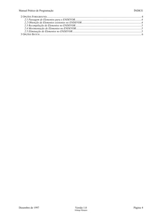 Manual Prático de Programação ÍNDICE
2 OPÇÕES FOREGROUND.......................................................................................................................................4
2.1 Passagem de Elementos para o ENDEVOR...................................................................................................4
2.2 Obtenção de Elementos existentes no ENDEVOR..........................................................................................4
2.3 Recompilação de Elementos no ENDEVOR...................................................................................................5
2.4 Movimentação de Elementos no ENDEVOR..................................................................................................5
2.5 Eliminação de Elementos no ENDEVOR.......................................................................................................5
3 OPÇÕES BATCH................................................................................................................................................. 6
Dezembro de 1997 Versão 1.0 Página 4
Solange Marques
 