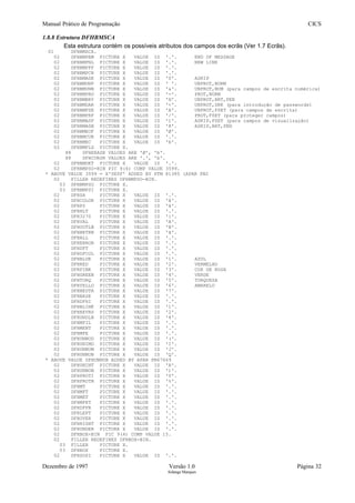 Manual Prático de Programação CICS
1.8.8 Estrutura DFHBMSCA
Esta estrutura contém os possíveis atributos dos campos dos ecrãs (Ver 1.7 Ecrãs).
01 DFHBMSCA.
02 DFHBMPEM PICTURE X VALUE IS '.'. END OF MESSAGE
02 DFHBMPNL PICTURE X VALUE IS '.'. NEW LINE
02 DFHBMPFF PICTURE X VALUE IS '.'.
02 DFHBMPCR PICTURE X VALUE IS '.'.
02 DFHBMASK PICTURE X VALUE IS '0'. ASKIP
02 DFHBMUNP PICTURE X VALUE IS ' '. UNPROT,NORM
02 DFHBMUNN PICTURE X VALUE IS '&'. UNPROT,NUM (para campos de escrita numérica)
02 DFHBMPRO PICTURE X VALUE IS '-'. PROT,NORM
02 DFHBMBRY PICTURE X VALUE IS 'H'. UNPROT,BRT,PEN
02 DFHBMDAR PICTURE X VALUE IS '<'. UNPROT,DRK (para introdução de passwords)
02 DFHBMFSE PICTURE X VALUE IS 'A'. UNPROT,FSET (para campos de escrita)
02 DFHBMPRF PICTURE X VALUE IS '/'. PROT,FSET (para proteger campos)
02 DFHBMASF PICTURE X VALUE IS '1'. ASKIP,FSET (para campos de visualização)
02 DFHBMASB PICTURE X VALUE IS '8'. ASKIP,BRT,PEN
02 DFHBMEOF PICTURE X VALUE IS 'Ø'.
02 DFHBMCUR PICTURE X VALUE IS '.'.
02 DFHBMEC PICTURE X VALUE IS 'b'.
02 DFHBMFLG PICTURE X.
88 DFHERASE VALUES ARE 'Ø', 'b'.
88 DFHCURSR VALUES ARE '.', 'b'.
02 DFHBMDET PICTURE X VALUE IS '.'.
02 DFHBMPSO-BIN PIC 9(4) COMP VALUE 3599.
* ABOVE VALUE 3599 = X'0E0F' ADDED BY PTM 81385 (APAR PN2
02 FILLER REDEFINES DFHBMPSO-BIN.
03 DFHBMPSO PICTURE X.
03 DFHBMPSI PICTURE X.
02 DFHSA PICTURE X VALUE IS '.'.
02 DFHCOLOR PICTURE X VALUE IS 'â'.
02 DFHPS PICTURE X VALUE IS 'ä'.
02 DFHHLT PICTURE X VALUE IS '.'.
02 DFH3270 PICTURE X VALUE IS '{'.
02 DFHVAL PICTURE X VALUE IS 'A'.
02 DFHOUTLN PICTURE X VALUE IS 'B'.
02 DFHBKTRN PICTURE X VALUE IS 'ã'.
02 DFHALL PICTURE X VALUE IS '.'.
02 DFHERROR PICTURE X VALUE IS '.'.
02 DFHDFT PICTURE X VALUE IS '.'.
02 DFHDFCOL PICTURE X VALUE IS '.'.
02 DFHBLUE PICTURE X VALUE IS '1'. AZUL
02 DFHRED PICTURE X VALUE IS '2'. VERMELHO
02 DFHPINK PICTURE X VALUE IS '3'. COR DE ROSA
02 DFHGREEN PICTURE X VALUE IS '4'. VERDE
02 DFHTURQ PICTURE X VALUE IS '5'. TURQUESA
02 DFHYELLO PICTURE X VALUE IS '6'. AMARELO
02 DFHNEUTR PICTURE X VALUE IS '7'.
02 DFHBASE PICTURE X VALUE IS '.'.
02 DFHDFHI PICTURE X VALUE IS '.'.
02 DFHBLINK PICTURE X VALUE IS '1'.
02 DFHREVRS PICTURE X VALUE IS '2'.
02 DFHUNDLN PICTURE X VALUE IS '4'.
02 DFHMFIL PICTURE X VALUE IS '.'.
02 DFHMENT PICTURE X VALUE IS '.'.
02 DFHMFE PICTURE X VALUE IS '.'.
02 DFHUNNOD PICTURE X VALUE IS '('.
02 DFHUNIMD PICTURE X VALUE IS 'I'.
02 DFHUNNUM PICTURE X VALUE IS 'J'.
02 DFHUNNUB PICTURE X VALUE IS 'Q'.
* ABOVE VALUE DFHUNNUB ADDED BY APAR PN67669
02 DFHUNINT PICTURE X VALUE IS 'R'.
02 DFHUNNON PICTURE X VALUE IS ')'.
02 DFHPROTI PICTURE X VALUE IS 'Y'.
02 DFHPROTN PICTURE X VALUE IS '%'.
02 DFHMT PICTURE X VALUE IS '.'.
02 DFHMFT PICTURE X VALUE IS '.'.
02 DFHMET PICTURE X VALUE IS '.'.
02 DFHMFET PICTURE X VALUE IS '.'.
02 DFHDFFR PICTURE X VALUE IS '.'.
02 DFHLEFT PICTURE X VALUE IS '.'.
02 DFHOVER PICTURE X VALUE IS '.'.
02 DFHRIGHT PICTURE X VALUE IS '.'.
02 DFHUNDER PICTURE X VALUE IS '.'.
02 DFHBOX-BIN PIC 9(4) COMP VALUE 15.
02 FILLER REDEFINES DFHBOX-BIN.
03 FILLER PICTURE X.
03 DFHBOX PICTURE X.
02 DFHSOSI PICTURE X VALUE IS '.'.
Dezembro de 1997 Versão 1.0 Página 32
Solange Marques
 