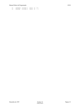 Manual Prático de Programação CICS
02 DFHTRANS PICTURE X VALUE IS '0'.
02 DFHOPAQ PICTURE X VALUE IS '.'.
Dezembro de 1997 Versão 1.0 Página 33
Solange Marques
 