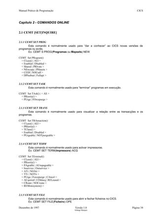 Manual Prático de Programação CICS
Capítulo 2 - COMANDOS ONLINE
2.1 CEMT [SET|INQUIRE]
2.1.1 CEMT SET PROG
Esta comando é normalmente usado para “dar a conhecer” ao CICS novas versões de
programas ou ecrãs.
Ex: CEMT S PROG(Programas ou Mapsets) NEW
CEMT Set PRogram()
< CLass() | ALl >
< Enabled | DIsabled >
< Shared | PRIvate >
< NEwcopy | PHasein >
< CEDf | NOCedf >
< DPlsubset | Fullapi >
2.1.2 CEMT SET TASK
Esta comando é normalmente usado para “terminar” programas em execução.
CEMT Set TAsk() | < All >
< PRiority() >
< PUrge | FOrcepurge >
2.1.3 CEMT SET TRANS
Esta comando é normalmente usado para visualizar a relação entre as transacções e os
programas.
CEMT Set TRAnsaction()
< CLass() | ALl >
< PRIority() >
< TClass() >
< Enabled | Disabled >
< PUrgeable | NOTpurgeable >
2.1.4 CEMT SET TERM
Esta comando é normalmente usado para activar impressoras.
Ex: CEMT SET TERM(Impressora) ACQ
CEMT Set TErminal()
< CLass() | ALl >
< PRiority() >
< PAgeable | AUtopageable >
< Inservice | Outservice >
< ATi | NOAti >
< TTi | NOTti >
< PUrge | Forcepurge | CAncel >
< ACquired | COldacq | RELeased >
< CReate | NOCreate >
< REMotesystem() >
2.1.5 CEMT SET FILE
Esta comando é normalmente usado para abrir e fechar ficheiros no CICS.
Ex: CEMT SET FILE(Ficheiro) OPE
Dezembro de 1997 Versão 1.0 Página 34
Solange Marques
 