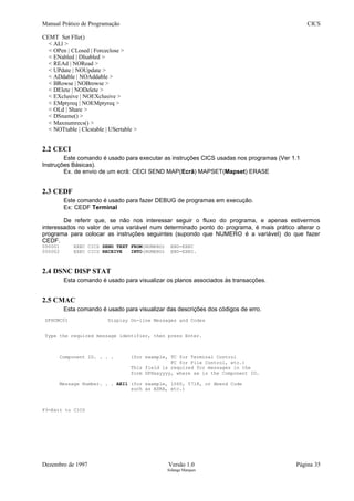 Manual Prático de Programação CICS
CEMT Set FIle()
< ALl >
< OPen | CLosed | Forceclose >
< ENabled | DIsabled >
< REAd | NORead >
< UPdate | NOUpdate >
< ADdable | NOAddable >
< BRowse | NOBrowse >
< DElete | NODelete >
< EXclusive | NOEXclusive >
< EMptyreq | NOEMptyreq >
< OLd | Share >
< DSname() >
< Maxnumrecs() >
< NOTtable | CIcstable | USertable >
2.2 CECI
Este comando é usado para executar as instruções CICS usadas nos programas (Ver 1.1
Instruções Básicas).
Ex. de envio de um ecrã: CECI SEND MAP(Ecrã) MAPSET(Mapset) ERASE
2.3 CEDF
Este comando é usado para fazer DEBUG de programas em execução.
Ex: CEDF Terminal
De referir que, se não nos interessar seguir o fluxo do programa, e apenas estivermos
interessados no valor de uma variável num determinado ponto do programa, é mais prático alterar o
programa para colocar as instruções seguintes (supondo que NUMERO é a variável) do que fazer
CEDF.
000001 EXEC CICS SEND TEXT FROM(NUMERO) END-EXEC
000002 EXEC CICS RECEIVE INTO(NUMERO) END-EXEC.
2.4 DSNC DISP STAT
Esta comando é usado para visualizar os planos associados às transacções.
2.5 CMAC
Esta comando é usado para visualizar das descrições dos códigos de erro.
DFHCMC01 Display On-line Messages and Codes
Type the required message identifier, then press Enter.
Component ID. . . . (for example, TC for Terminal Control
FC for File Control, etc.)
This field is required for messages in the
form DFHxxyyyy, where xx is the Component ID.
Message Number. . . AEI1 (for example, 1060, 5718, or Abend Code
such as ASRA, etc.)
F3=Exit to CICS
Dezembro de 1997 Versão 1.0 Página 35
Solange Marques
 