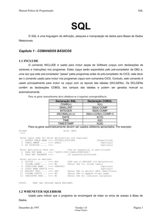 Manual Prático de Programação SQL
SQL
O SQL é uma linguagem de definição, pesquisa e manipulação de dados para Bases de Dados
Relacionais.
Capítulo 1 - COMANDOS BÁSICOS
1.1 INCLUDE
O comando INCLUDE é usado para incluir peças de Software (copys com declarações de
variáveis e instruções) nos programas. Estes copys serão expandidos pelo pré-compilador de DB2 e,
uma vez que este pré-compilador “passa” pelos programas antes do pré-compilador de CICS, este deve
ser o comando usado para incluir nos programas copys com comandos CICS. Contudo, este comando é
usado principalmente para incluir os copys com os layouts das tabelas (DCLGENs). Os DCLGENs
contêm as declarações COBOL dos campos das tabelas e podem ser gerados manual ou
automaticamente.
Para os gerar manualmente deve obedecer-se à seguinte correspondência:
Declaração SQL Declaração COBOL
CHAR(n) X(n)
SMALLINT S9(4) COMP
INTEGER S9(9) COMP
DECIMAL(m,n) S9(m-n)V9(n) COMP-3
DATE X(10)
TIME X(8)
TIMESTAMP X(26)
Para os gerar automaticamente devem ser usados utilitários apropriados. Por exemplo:
DCLGEN SSID: DB2D
===>
Enter table name for which declarations are required:
1 SOURCE TABLE NAME ===> TTIT089_POSICOES (Unqualified)
2 TABLE OWNER ..... ===> SDB2D (Optional)
3 AT LOCATION ..... ===> (Optional)
Enter destination data set: (Can be sequential or partitioned)
4 DATA SET NAME ... ===> 'DATIT.COPY.COBOL(OTNT0089)'
5 DATA SET PASSWORD ===> (If password protected)
Enter options as desired:
6 ACTION .......... ===> ADD (ADD new or REPLACE old declaration)
7 COLUMN LABEL .... ===> NO (Enter YES for column label)
8 STRUCTURE NAME .. ===> VTN08901 (Optional)
9 FIELD NAME PREFIX ===> (Optional)
10 DELIMIT DBCS .... ===> YES (Enter YES to delimit DBCS identifiers)
11 COLUMN SUFFIX ... ===> NO (Enter YES to append column name)
12 INDICATOR VARS .. ===> NO (Enter YES for indicator variables)
000001 EXEC SQL INCLUDE SQLCA END-EXEC.
1.2 WHENEVER SQLERROR
Usado para indicar que o programa se encarregará de tratar os erros de acesso à Base de
Dados.
Dezembro de 1997 Versão 1.0 Página 1
Solange Marques
 