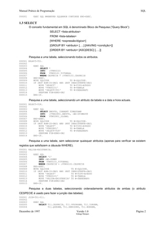 Manual Prático de Programação SQL
000001 EXEC SQL WHENEVER SQLERROR CONTINUE END-EXEC.
1.3 SELECT
O conceito fundamental em SQL é denominado Bloco de Pesquisa (“Query Block”):
SELECT <lista-atributos>
FROM <lista-tabelas>
[WHERE <expressão-lógica>]
[GROUP BY <atributo> [, ...] [HAVING <condição>]]
[ORDER BY <atributo> [ASC|DESC] [, ...]]
Pesquisa a uma tabela, seleccionando todos os atributos.
000001 SELECT-T01.
000002
000003 EXEC SQL
000004 SELECT *
000005 INTO :VTN00101
000006 FROM VTN00101_TITGERAL
000007 WHERE CESPECIE = :VTN00101.CESPECIE
000008 END-EXEC.
000009 MOVE SQLCODE TO W-SQLCODE.
000010 IF (NOT BOM-IO-DB2) AND (NOT INEXISTENTE-DB2)
000011 MOVE 'SELECT' TO W-TIPO-ACESSO
000012 MOVE 'VTN00101' TO W-TABELA
000013 MOVE 'SELECT-T01' TO W-PARAGRAFO
000014 PERFORM FIM-ERRO-DB2
000015 END-IF.
Pesquisa a uma tabela, seleccionando um atributo da tabela e a data e hora actuais.
000001 SELECT-T28.
000002
000003 EXEC SQL
000004 SELECT ZMOVTO, CURRENT TIMESTAMP
000005 INTO :VTN02801.ZMOVTO, :WS-ZTIMESTP
000006 FROM VTN02801_GLOBAL
000007 END-EXEC.
000008 MOVE SQLCODE TO W-SQLCODE.
000009 IF (NOT BOM-IO-DB2) AND (NOT INEXISTENTE-DB2)
000010 MOVE 'SELECT' TO W-TIPO-ACESSO
000011 MOVE 'VTN02801' TO W-TABELA
000012 MOVE 'SELECT-T28' TO W-PARAGRAFO
000013 PERFORM FIM-ERRO-DB2
000014 END-IF.
Pesquisa a uma tabela, sem seleccionar quaisquer atributos (apenas para verificar se existem
registos que satisfazem a cláusula WHERE).
000001 VALIDA-EXISTENCIA.
000002
000003 EXEC SQL
000004 SELECT '1'
000005 INTO :WS-DUMMY
000006 FROM VTN00101_TITGERAL
000007 WHERE CESPECIE = :VTN00101.CESPECIE
000008 END-EXEC.
000009 MOVE SQLCODE TO W-SQLCODE.
000010 IF (NOT BOM-IO-DB2) AND (NOT INEXISTENTE-DB2)
000011 MOVE 'SELECT' TO W-TIPO-ACESSO
000012 MOVE 'VTN00101' TO W-TABELA
000013 MOVE 'VALIDA-EXISTENCIA' TO W-PARAGRAFO
000014 PERFORM FIM-ERRO-DB2
000015 END-IF.
Pesquisa a duas tabelas, seleccionando ordenadamente atributos de ambas (o atributo
CESPECIE é usado para fazer a junção das tabelas).
000001 JOIN-T01-T11.
000002
000003 EXEC SQL
000005 SELECT T11.CESPECIE, T11.VPUORDEM, T11.IORDEM,
000004 T11.QORDEM, T11.ZEMISORD, T11.NORDEM,
Dezembro de 1997 Versão 1.0 Página 2
Solange Marques
 