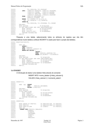 Manual Prático de Programação SQL
000005 T01.CESPLISB, T01.CESPPORT
000006 INTO :VTN01101.CESPECIE, :VTN01101.VPUORDEM,
000007 :VTN01101.IORDEM, :VTN01101.QORDEM,
000008 :VTN01101.ZEMISORD, :VTN01101.NORDEM,
000009 :VTN00101.CESPLISB, :VTN00101.CESPPORT
000010 FROM VTN01101_ORDCOMVEN T11,
000011 VTN00101_TITGERAL T01
000012 WHERE T11.CSTATUS IN (2,9,10,12)
000013 AND T01.CESPECIE = T11.CESPECIE
000014 ORDER BY
000015 T01.CESPLISB, T11.VPUORDEM, T11.IORDEM
000016 END-EXEC.
000017 MOVE SQLCODE TO W-SQLCODE.
000018 IF (NOT BOM-IO-DB2) AND (NOT INEXISTENTE-DB2)
000019 MOVE 'SELECT' TO W-TIPO-ACESSO
000020 MOVE 'T11/T01' TO W-TABELA
000021 MOVE 'JOIN-T11-T01' TO W-PARAGRAFO
000022 PERFORM FIM-ERRO-DB2
000023 END-IF.
Pesquisa a uma tabela, seleccionando todos os atributos de registos que não têm
correspondência noutra tabela (o atributo NCONTIT é usado para fazer a junção das tabelas).
000001 SELECT-NOT-EXISTS.
000002
000003 EXEC SQL
000004 SELECT *
000005 INTO :VTN00401
000006 FROM VTN00401_CONTATIT T4
000007 WHERE NOT EXISTS (
000008 SELECT *
000009 FROM VTN02001_CARTEIRA T20
000010 WHERE T20.NCONTIT = T4.NCONTIT)
000011 END-EXEC.
000012 MOVE SQLCODE TO W-SQLCODE.
000013 IF (NOT BOM-IO-DB2) AND (NOT INEXISTENTE-DB2)
000014 MOVE 'SELECT' TO W-TIPO-ACESSO
000015 MOVE 'VTN00401' TO W-TABELA
000016 MOVE 'SELECT-NOT-EXISTS' TO W-PARAGRAFO
000017 PERFORM FIM-ERRO-DB2
000018 END-IF.
1.4 INSERT
A introdução de dados numa tabela é feita através do comando:
INSERT INTO <nome_tabela> [(<lista_colunas>)]
VALUES (<lista_valores>) | <comando_select>
000001 INSERT-T15.
000002
000003 EXEC SQL INSERT
000004 INTO VTN01501_MOVIMENTA
000005 VALUES (:VTN01501)
000006 END-EXEC.
000007 MOVE SQLCODE TO W-SQLCODE.
000008 IF NOT BOM-IO-DB2
000009 MOVE 'INSERT' TO W-TIPO-ACESSO
000010 MOVE 'VTN01501' TO W-TABELA
000011 MOVE 'INSERT-T15' TO W-PARAGRAFO
000012 PERFORM FIM-ERRO-DB2
000013 END-IF.
000001 INSERT-LOG.
000002
000003 MOVE LENGTH OF VTN07001 TO DREGISTO-LEN OF VTN20001.
000004 MOVE VTN07001 TO DREGISTO-TEXT OF VTN20001.
000005 MOVE USER-ID-LINK TO CUSERID OF VTN20001.
000006 EXEC SQL
000007 INSERT INTO VTN20001_TABLOGSIS
000008 (CTABELA,
000009 ZTIMESTP,
000010 CPROGRAMA,
000011 CUSERID,
000012 IOPER,
000013 DREGISTO)
Dezembro de 1997 Versão 1.0 Página 3
Solange Marques
 