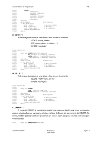 Manual Prático de Programação SQL
000014 VALUES
000015 ('VTN07001',
000016 CURRENT TIMESTAMP,
000017 'PTNU255A',
000018 :VTN20001.CUSERID,
000019 :VTN20001.IOPER,
000020 :DREGISTO)
000021 END-EXEC.
000022 MOVE SQLCODE TO W-SQLCODE.
000023 IF NOT BOM-IO-DB2
000024 MOVE 'INSERT' TO W-TIPO-ACESSO
000025 MOVE 'VTN20001' TO W-TABELA
000026 MOVE 'INSERT-LOG' TO W-PARAGRAFO
000027 PERFORM FIM-ERRO-DB2
000028 END-IF.
1.5 UPDATE
A actualização de dados de uma tabela é feita através do comando:
UPDATE <nome_tabela>
SET <nome_coluna> = <valor> [, ...]
[WHERE <condição>]
000001 UPDATE-T20.
000002
000003 EXEC SQL UPDATE VTN02001_CARTEIRA
000004 SET QDISPON = QDISPON + :W-QNEGOC
000005 WHERE NCONTIT = :VTN01501.NCONTIT
000006 AND CESPECIE = :VTN01501.CESPECIE
000007 END-EXEC.
000008 MOVE SQLCODE TO W-SQLCODE.
000009 IF NOT BOM-IO-DB2
000010 MOVE 'UPDATE' TO W-TIPO-ACESSO
000011 MOVE 'VTN02001' TO W-TABELA
000012 MOVE 'UPDATE-T20' TO W-PARAGRAFO
000013 PERFORM FIM-ERRO-DB2
000014 END-IF.
1.6 DELETE
A eliminação de registos de uma tabela é feita através do comando:
DELETE FROM <nome_tabela>
[WHERE <condição>]
000001 DELETE-T70.
000002
000003 EXEC SQL DELETE
000004 FROM VTN07001_CARACTOPV
000005 WHERE CESPPRIV = :VTN07001.CESPPRIV
000006 END-EXEC.
000007 MOVE SQLCODE TO W-SQLCODE.
000008 IF NOT BOM-IO-DB2
000009 MOVE 'DELETE' TO W-TIPO-ACESSO
000010 MOVE 'VTN07001' TO W-TABELA
000011 MOVE 'DELETE-T70' TO W-PARAGRAFO
000012 PERFORM FIM-ERRO-DB2
000013 END-IF.
1.7 COMMIT
O comando COMMIT é normalmente usado (nos programas batch) para tornar permanentes
todas as actualizações que o programa efectuou na Base de Dados, até ao momento do COMMIT. No
entanto, também pode ser usado em programas que apenas fazem pesquisa, servindo neste caso para
libertar recursos.
000001 EXEC SQL COMMIT WORK END-EXEC.
Dezembro de 1997 Versão 1.0 Página 4
Solange Marques
 