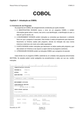 Manual Prático de Programação COBOL II
COBOL
Capítulo 1 - Introdução ao COBOL
1.1 Estrutura de um Programa
Os programas em COBOL são obrigatoriamente constituídos por quatro divisões:
1. A IDENTIFICATION DIVISION marca o início de um programa COBOL e contém
informações gerais sobre o mesmo, tais como a sua identificação, a identificação do autor, a
data em que foi escrito, etc.
2. A ENVIRONMENT DIVISION contém instruções ou comandos que descrevem o ambiente
físico em que o programa é executado. Esta divisão é usada principalmente para descrever
fisicamente os ficheiros usados pelo programa, através da indicação dos seus nomes
(internos e externos) e do modo como estão organizados.
3. A DATA DIVISION contém instruções que descrevem os dados usados pelo programa, quer
eles existam em ficheiros (o seu layout) ou sejam internos do programa (variáveis).
4. A PROCEDURE DIVISION contém as instruções COBOL que o programa irá executar.
Cada divisão de um programa COBOL subdivide-se um unidades mais pequenas denominadas
SECTIONs. As secções podem conter parágrafos (os procedimentos) e estes, por sua vez, contêm
instruções.
0 1 2 3 4 5 6 7
123456789012345678901234567890123456789012345678901234567890123456789012
000001 IDENTIFICATION DIVISION.
000002
000003 PROGRAM-ID. PTNE2550.
000004
000005 AUTHOR. FMMM.
000006
000007 DATE-WRITTEN. 23/05/96.
000008
000009*****************************************************************
000010* COMENTARIOS SOBRE O PROGRAMA *
000011*****************************************************************
000012
000013 ENVIRONMENT DIVISION.
000014
000015 CONFIGURATION SECTION.
000016 SPECIAL-NAMES.
000017 DECIMAL-POINT IS COMMA.
000018
000019 INPUT-OUTPUT SECTION.
000020
000021 FILE-CONTROL.
000022
000023*****************************************************************
000024*FICHEIROS SEQUENCIAIS (SELECT NOME-INTERNO ASSIGN NOME-EXTERNO)*
000025*****************************************************************
000026
000027 SELECT FICH01 ASSIGN FICH01
000028 FILE STATUS STATUS-FICH.
000029
000030 SELECT FICH02 ASSIGN FICH02
000031 FILE STATUS STATUS-FICH.
000032
Dezembro de 1997 Versão 1.0 Página 1
Solange Marques
 
