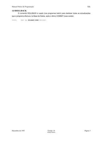 Manual Prático de Programação SQL
1.8 ROLLBACK
O comando ROLLBACK é usado (nos programas batch) para desfazer todas as actualizações
que o programa efectuou na Base de Dados, após o último COMMIT (caso exista).
000001 EXEC SQL ROLLBACK WORK END-EXEC.
Dezembro de 1997 Versão 1.0 Página 5
Solange Marques
 
