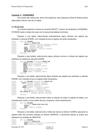 Manual Prático de Programação SQL
Capítulo 2 - CURSORES
Os cursores são usados para, dentro dos programas, fazer pesquisas à Base de Dados quando
estas podem retornar mais de um registo.
2.1 Declaração
Os cursores obedecem à sintaxe do comando SELECT, e devem ser declarados na WORKING-
STORAGE (após a inlusão dos copys com os layouts das tabelas envolvidas).
Pesquisa a uma tabela, seleccionando ordenadamente alguns atributos dos registos que
satisfazem a cláusula WHERE, com indicação de que os registos não serão actualizados.
000001 EXEC SQL DECLARE
000002 CURS-T020 CURSOR FOR
000003 SELECT NCONTIT, QDISPON, QBLOQUEA, QCAUCAO,
000004 QBLQOBRI, QBOLDEB, QPENDCRE
000005 FROM VTN02001_CARTEIRA
000006 WHERE CESPECIE = :VTN02001.CESPECIE
000006 ORDER BY NCONTIT
000007 FOR FETCH ONLY
000008 END-EXEC.
Pesquisa a duas tabelas, seleccionando alguns atributos (comuns a ambas) dos registos que
satisfazem as respectivas cláusulas WHERE.
000001 EXEC SQL DECLARE CURS-UNION CURSOR FOR
000002 SELECT NCONTIT, CESPECIE, COPER
000003 FROM VTN00501_MOVFUNDOS
000004 WHERE ZOPER = :VTN02801.ZMOVTO
000005 UNION
000006 SELECT NCONTIT, CESPECIE, COPER
000007 FROM VTN01501_MOVIMENTA
000008 WHERE ZOPER = :VTN02801.ZMOVTO
000009 END-EXEC.
Pesquisa a uma tabela, seleccionando alguns atributos dos registos que satisfazem a cláusula
WHERE, com indicação de que os registos serão actualizados.
000001 EXEC SQL DECLARE CURS-FOR-UPDT CURSOR FOR
000002 SELECT QDISPON, QCORRCR, QCORRDB,
000003 QBOLDEB, QBOLCRE, QBLOQUEA
000004 FROM VTN02001_CARTEIRA
000005 WHERE NCONTIT = :VTN02001.NCONTIT
000006 AND NIC = :VTN02001.NIC
000007 AND CESPECIE = :VTN02001.CESPECIE
000008 FOR UPDATE OF QDISPON, QCORRCR, QCORRDB,
000009 QBOLDEB, QBOLCRE, QBLOQUEA
000010 END-EXEC.
Pesquisa a uma tabela, seleccionando todos os atributos de todos os registos da tabela, com
indicação para manter o cursor aberto até que o programa o feche explicitamente.
000001 EXEC SQL DECLARE
000002 CURS-T001 CURSOR WITH HOLD FOR
000003 SELECT *
000004 FROM VTN00101_TITGERAL
000005 END-EXEC.
Pesquisa a uma tabela, seleccionando a média dos valores do atributo VJURDIA, agrupando os
registos pelas três primeiras posições do atributo CESPECIE, e devolvendo apenas os grupos que
satisfazem as condições do GROUP BY.
000001 EXEC SQL DECLARE
000002 CURS-T003 CURSOR FOR
000003 SELECT SUBSTR(CESPECIE,1,3), AVG(VJURDIA)
000004 FROM VTN00301_TITRNDFIX
Dezembro de 1997 Versão 1.0 Página 6
Solange Marques
 