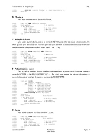 Manual Prático de Programação SQL
000005 GROUP BY 1 HAVING COUNT(*) > 1 AND MIN(VJURDIA) > 0
000006 END-EXEC.
2.2 Abertura
Para abrir cursores usa-se o comando OPEN.
000001 EXEC SQL OPEN CURS-T020 END-EXEC.
000002 MOVE SQLCODE TO W-SQLCODE.
000003 IF NOT BOM-IO-DB2
000004 MOVE 'OPEN' TO W-TIPO-ACESSO
000005 MOVE 'VTN02001' TO W-TABELA
000006 MOVE 'OPEN-CURS-T20' TO W-PARAGRAFO
000007 PERFORM FIM-ERRO-DB2
000008 END-IF.
2.3 Selecção de Dados
Uma vez o cursor aberto, usa-se o comando FETCH para obter os dados seleccionados. De
referir que os tipos de dados das variáveis para as quais se lêem os dados seleccionados devem ser
compatíveis com os tipos de dados da tabela (ver 1.1 INCLUDE).
000001 EXEC SQL FETCH CURS-T001 INTO :VTN00101
000002 END-EXEC.
000003 MOVE SQLCODE TO W-SQLCODE.
000004 IF NOT BOM-IO-DB2
000005 MOVE 'FETCH' TO W-TIPO-ACESSO
000006 MOVE 'VTN00101' TO W-TABELA
000007 MOVE 'OPEN-CURS-T001' TO W-PARAGRAFO
000008 PERFORM FIM-ERRO-DB2
000009 END-IF.
2.4 Actualização de Dados
Para actualizar o registo de uma tabela correspondente ao registo corrente do cursor, usa-se o
comando UPDATE ... WHERE CURRENT OF ... . De referir que, apesar de não ser obrigatório, é
conveniente declarar este tipo de cursores como sendo FOR UPDATE.
000001 EXEC SQL UPDATE
000002 VTN02001_CARTEIRA
000003 SET QDISPON = :VTN02001.QDISPON,
000004 QCORRCR = :VTN02001.QCORRCR,
000005 QCORRDB = :VTN02001.QCORRDB,
000006 QBOLDEB = :VTN02001.QBOLDEB,
000007 QBOLCRE = :VTN02001.QBOLCRE,
000008 QBLOQUEA = :VTN02001.QBLOQUEA
000009 WHERE CURRENT OF CURS-FOR-UPDT
000010 END-EXEC.
000011 MOVE SQLCODE TO W-SQLCODE.
000012 IF NOT BOM-IO-DB2
000013 MOVE 'UPDATE' TO W-TIPO-ACESSO
000014 MOVE 'VTN02001' TO W-TABELA
000015 MOVE 'UPDATE-CURS-T020' TO W-PARAGRAFO
000016 PERFORM FIM-ERRO-DB2
000017 END-IF.
2.5 Fecho
Para fechar cursores usa-se o comando CLOSE.
000001 EXEC SQL CLOSE CURS-T020 END-EXEC.
000002 MOVE SQLCODE TO W-SQLCODE.
000003 IF NOT BOM-IO-DB2
000004 MOVE 'CLOSE' TO W-TIPO-ACESSO
000005 MOVE 'VTN02001' TO W-TABELA
000006 MOVE 'OPEN-CURS-T20' TO W-PARAGRAFO
000007 PERFORM FIM-ERRO-DB2
000008 END-IF.
Dezembro de 1997 Versão 1.0 Página 7
Solange Marques
 
