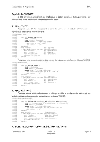 Manual Prático de Programação SQL
Capítulo 3 - FUNÇÕES
O SQL providencia um conjunto de funções que se podem aplicar aos dados, por forma a ser
possível obter outras informações sobre esses mesmos dados.
3.1 SUM, COUNT
Pesquisa a uma tabela, seleccionando a soma dos valores de um atributo, ralativamente aos
registos que satisfazem a cláusula WHERE.
000001 SELECT-SUM.
000002
000003 EXEC SQL SELECT SUM(QORDEM)
000004 INTO :W-QNEGOC
000005 FROM VTN01101_ORDCOMVEN
000006 WHERE NCONTIT = :VTN01101.NCONTIT
000007 AND CESPECIE LIKE 'EDP%'
000008 AND IORDEM = 'C'
000009 END-EXEC.
000010 MOVE SQLCODE TO W-SQLCODE.
000011 IF (NOT BOM-IO-DB2) AND (NOT INEXISTENTE-DB2)
000012 MOVE 'SELECT' TO W-TIPO-ACESSO
000013 MOVE 'VTN01101' TO W-TABELA
000014 MOVE 'SELECT-SUM' TO W-PARAGRAFO
000015 PERFORM FIM-ERRO-DB2
000016 END-IF.
Pesquisa a uma tabela, seleccionando o número de registos que satisfazem a cláusula WHERE.
000001 SELECT-COUNT.
000002
000003 EXEC SQL SELECT COUNT(*)
000004 INTO :W-NUMLINHAS
000005 FROM VTN01101_ORDCOMVEN
000006 WHERE NCONTIT = :VTN01101.NCONTIT
000007 AND SUBSTR(CESPECIE,6,1) IN ('I','M','N')
000008 AND IORDEM = 'C'
000009 END-EXEC.
000010 MOVE SQLCODE TO W-SQLCODE.
000011 IF (NOT BOM-IO-DB2) AND (NOT INEXISTENTE-DB2)
000012 MOVE 'SELECT' TO W-TIPO-ACESSO
000013 MOVE 'VTN01101' TO W-TABELA
000014 MOVE 'SELECT-COUNT' TO W-PARAGRAFO
000015 PERFORM FIM-ERRO-DB2
000016 END-IF.
3.2 MAX, MIN e AVG
Pesquisa a uma tabela, seleccionando o mínimo, a média e o máximo dos valores de um
atributo, relativamente aos registos que satisfazem a cláusula WHERE.
000001 SELECT-MIN-AVG-MAX.
000002
000003 EXEC SQL SELECT MIN(VPUORDEM),AVG(VPUORDEM),MAX(VPUORDEM)
000004 INTO :W-VPUORDEM-MIN, :W-VPUORDEM-AVG, :W-VPUORDEM-MAX
000005 FROM VTN01101_ORDCOMVEN
000006 WHERE NCONTIT = :VTN01101.NCONTIT
000007 AND SUBSTR(CESPECIE,6,1) NOT IN ('I','M','N')
000008 AND IORDEM = 'C'
000009 END-EXEC.
000010 MOVE SQLCODE TO W-SQLCODE.
000011 IF (NOT BOM-IO-DB2) AND (NOT INEXISTENTE-DB2)
000012 MOVE 'SELECT' TO W-TIPO-ACESSO
000013 MOVE 'VTN01101' TO W-TABELA
000014 MOVE 'SELECT-MIN-AVG-MAX' TO W-PARAGRAFO
000015 PERFORM FIM-ERRO-DB2
000016 END-IF.
3.3 DATE, YEAR, MONTH, DAY, YEARS, MONTHS, DAYS
Dezembro de 1997 Versão 1.0 Página 9
Solange Marques
 