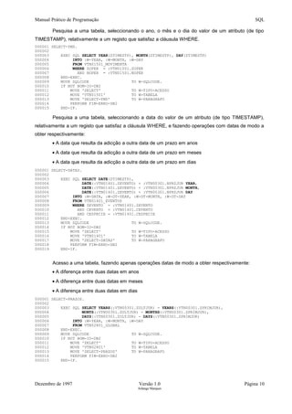 Manual Prático de Programação SQL
Pesquisa a uma tabela, seleccionando o ano, o mês e o dia do valor de um atributo (de tipo
TIMESTAMP), relativamente a um registo que satisfaz a cláusula WHERE.
000001 SELECT-YMD.
000002
000003 EXEC SQL SELECT YEAR(ZTIMESTP), MONTH(ZTIMESTP), DAY(ZTIMESTP)
000004 INTO :W-YEAR, :W-MONTH, :W-DAY
000005 FROM VTN01501_MOVIMENTA
000006 WHERE ZOPER = :VTN01501.ZOPER
000007 AND NOPER = :VTN01501.NOPER
000008 END-EXEC.
000009 MOVE SQLCODE TO W-SQLCODE.
000010 IF NOT BOM-IO-DB2
000011 MOVE 'SELECT' TO W-TIPO-ACESSO
000012 MOVE 'VTN01501' TO W-TABELA
000013 MOVE 'SELECT-YMD' TO W-PARAGRAFO
000014 PERFORM FIM-ERRO-DB2
000015 END-IF.
Pesquisa a uma tabela, seleccionando a data do valor de um atributo (de tipo TIMESTAMP),
relativamente a um registo que satisfaz a cláusula WHERE, e fazendo operações com datas de modo a
obter respectivamente:
• A data que resulta da adicção a outra data de um prazo em anos
• A data que resulta da adicção a outra data de um prazo em meses
• A data que resulta da adicção a outra data de um prazo em dias
000001 SELECT-DATAS.
000002
000003 EXEC SQL SELECT DATE(ZTIMESTP),
000004 DATE(:VTN01401.ZEVENTO) + :VTN00301.NPRZJUR YEAR,
000005 DATE(:VTN01401.ZEVENTO) + :VTN00301.NPRZJUR MONTH,
000006 DATE(:VTN01401.ZEVENTO) + :VTN00301.NPRZJUR DAY
000007 INTO :W-DATA, :W-DT-YEAR, :W-DT-MONTH, :W-DT-DAY
000008 FROM VTN01401_EVENTOS
000009 WHERE ZEVENTO = :VTN01401.ZEVENTO
000010 AND CEVENTO = :VTN01401.CEVENTO
000011 AND CESPECIE = :VTN01401.CESPECIE
000012 END-EXEC.
000013 MOVE SQLCODE TO W-SQLCODE.
000014 IF NOT BOM-IO-DB2
000015 MOVE 'SELECT' TO W-TIPO-ACESSO
000016 MOVE 'VTN01401' TO W-TABELA
000017 MOVE 'SELECT-DATAS' TO W-PARAGRAFO
000018 PERFORM FIM-ERRO-DB2
000019 END-IF.
Acesso a uma tabela, fazendo apenas operações datas de modo a obter respectivamente:
• A diferença entre duas datas em anos
• A diferença entre duas datas em meses
• A diferença entre duas datas em dias
000001 SELECT-PRAZOS.
000002
000003 EXEC SQL SELECT YEARS(:VTN00301.ZULTJUR) - YEARS(:VTN00301.ZPRIMJUR),
000004 MONTS(:VTN00301.ZULTJUR) - MONTHS(:VTN00301.ZPRIMJUR),
000005 DAYS(:VTN00301.ZULTJUR) - DAYS(:VTN00301.ZPRIMJUR)
000006 INTO :W-YEAR, :W-MONTH, :W-DAY
000007 FROM VTN02801_GLOBAL
000008 END-EXEC.
000009 MOVE SQLCODE TO W-SQLCODE.
000010 IF NOT BOM-IO-DB2
000011 MOVE 'SELECT' TO W-TIPO-ACESSO
000012 MOVE 'VTN02801' TO W-TABELA
000013 MOVE 'SELECT-PRAZOS' TO W-PARAGRAFO
000014 PERFORM FIM-ERRO-DB2
000015 END-IF.
Dezembro de 1997 Versão 1.0 Página 10
Solange Marques
 