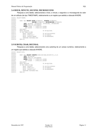 Manual Prático de Programação SQL
3.4 HOUR, MINUTE, SECOND, MICROSECOND
Pesquisa a uma tabela, seleccionando a hora, o minuto, o segundo e o microsegundo do valor
de um atributo (de tipo TIMESTAMP), relativamente a um registo que satisfaz a cláusula WHERE.
000001 SELECT-HMSM.
000002
000003 EXEC SQL SELECT HOUR(ZTIMESTP), MINUTE(ZTIMESTP),
000004 SECOND(ZTIMESTP), MICROSECOND(ZTIMESTP)
000005 INTO :W-HOUR, :W-MINUTE, :W-SECOND, :W-MSECOND
000006 FROM VTN01501_MOVIMENTA
000007 WHERE ZOPER = :VTN01501.ZOPER
000008 AND NOPER = :VTN01501.NOPER
000009 END-EXEC.
000010 MOVE SQLCODE TO W-SQLCODE.
000011 IF NOT BOM-IO-DB2
000012 MOVE 'SELECT' TO W-TIPO-ACESSO
000013 MOVE 'VTN01501' TO W-TABELA
000014 MOVE 'SELECT-HMSM' TO W-PARAGRAFO
000015 PERFORM FIM-ERRO-DB2
000016 END-IF.
3.5 SUBSTR, CHAR, DECIMAL
Pesquisa a uma tabela, seleccionando uma substring de um campo numérico, relativamente a
um registo que satisfaz a cláusula WHERE.
000001 SELECT-SCD.
000002
000003 EXEC SQL SELECT SUBSTR(CHAR(DECIMAL(NCONTIT)),3,4)
000004 INTO :W-STRING
000005 FROM VTN01501_MOVIMENTA
000006 WHERE ZOPER = :VTN01501.ZOPER
000007 AND NOPER = :VTN01501.NOPER
000008 END-EXEC.
000009 MOVE SQLCODE TO W-SQLCODE.
000010 IF NOT BOM-IO-DB2
000011 MOVE 'SELECT' TO W-TIPO-ACESSO
000012 MOVE 'VTN01501' TO W-TABELA
000013 MOVE 'SELECT-SCD' TO W-PARAGRAFO
000014 PERFORM FIM-ERRO-DB2
000015 END-IF.
Dezembro de 1997 Versão 1.0 Página 11
Solange Marques
 