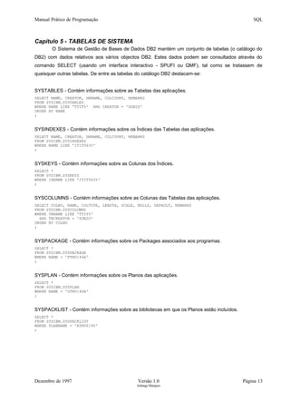 Manual Prático de Programação SQL
Capítulo 5 - TABELAS DE SISTEMA
O Sistema de Gestão de Bases de Dados DB2 mantém um conjunto de tabelas (o catálogo do
DB2) com dados relativos aos vários objectos DB2. Estes dados podem ser consultados através do
comando SELECT (usando um interface interactivo - SPUFI ou QMF), tal como se tratassem de
quaisquer outras tabelas. De entre as tabelas do catálogo DB2 destacam-se:
SYSTABLES - Contém informações sobre as Tabelas das aplicações.
SELECT NAME, CREATOR, DBNAME, COLCOUNT, REMARKS
FROM SYSIBM.SYSTABLES
WHERE NAME LIKE 'TTIT%' AND CREATOR = 'SDB2D'
ORDER BY NAME
;
SYSINDEXES - Contém informações sobre os Índices das Tabelas das aplicações.
SELECT NAME, CREATOR, DBNAME, COLCOUNT, REMARKS
FROM SYSIBM.SYSINDEXES
WHERE NAME LIKE 'ITIT063%'
;
SYSKEYS - Contém informações sobre as Colunas dos Índices.
SELECT *
FROM SYSIBM.SYSKEYS
WHERE IXNAME LIKE 'ITIT063%'
;
SYSCOLUMNS - Contém informações sobre as Colunas das Tabelas das aplicações.
SELECT COLNO, NAME, COLTYPE, LENGTH, SCALE, NULLS, DEFAULT, REMARKS
FROM SYSIBM.SYSCOLUMNS
WHERE TBNAME LIKE 'TTIT%'
AND TBCREATOR = 'SDB2D'
ORDER BY COLNO
;
SYSPACKAGE - Contém informações sobre os Packages associados aos programas.
SELECT *
FROM SYSIBM.SYSPACKAGE
WHERE NAME = 'PTNU146A'
;
SYSPLAN - Contém informações sobre os Planos das aplicações.
SELECT *
FROM SYSIBM.SYSPLAN
WHERE NAME = 'DTNU146A'
;
SYSPACKLIST - Contém informações sobre as bibliotecas em que os Planos estão incluídos.
SELECT *
FROM SYSIBM.SYSPACKLIST
WHERE PLANNAME = 'ATNU6190'
;
Dezembro de 1997 Versão 1.0 Página 13
Solange Marques
 