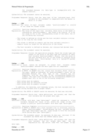 Manual Prático de Programação SQL
the statement because its data type is incompatible with the
request function.
System Action: The statement cannot be executed.
Programmer Response: Verify that the data type of the indicated input host
variable in the statement is compatible with the manner in
which it is used.
Codigo ..: -302
Descricao: The value of input variable number 'position-number' is invalid
or too large for target column
---------- Descricao Completa ----------------------------------------------
Explanation: The value of the input host variable, whose entry in the SQLDA is
indicated by 'position-number', was found to be invalid or to be
too large to fit in the corresponding column of the table. One of
the following has occurred:
. The column is defined as string and the host variable contains a string
that is too long for the column
. The column is defined as numeric and the host variable contains a
numeric value too large for the definition of the column
. The host variable is defined as decimal, but contains bad decimal data
System Action: The statement cannot be executed.
Programmer Response: Correct the application program. Check the column type and
length of the value or the data type and contents of input
host variable 'position-number'. Ensure that the value of
the host variable will fit in the column or contains valid
decimal data. Valid decimal data is a System/370 packed
decimal number.
Codigo ..: -303
Descricao: A value cannot be assigned to output host variable number
'position-number' because the data types are not comparable
---------- Descricao Completa ----------------------------------------------
Explanation: A FETCH or SELECT into the output host variable, whose entry in
the ouput SQLDA as indicated by 'podition-number', could not be
performed because the data type of the variable was not
compatible with the data type of the corresponding SELECT-list
element. The ouput host variable and the corresponding SELECT-list
element must fall in one of the following categories:
. Both values must be numbers
. Both values must be character strings
. Both values must be graphic strings.
In addition, for datetime, and timestamp values, the host variable must be
a character string variable with a proper length.
System Action: The FETCH or SELECT cannot be executed. No data was retrived.
Programmer Response: Verify that table definitions are current, and that the
host variable has the proper data type.
Codigo ..: -304
Descricao: A value with data type 'data-type1' cannot be assigned to a host
variable because the value is not within the range of the host
vaiable in position 'position-number' with data type 'data-type2'
---------- Descricao Completa ----------------------------------------------
Explanation: A FETCH or SELECT into a host variable list or structure, position
number 'position-number' failed because the host variable having
data type 'data-type2' was not large enough to hold the retrieved
value having data type 'data-type1'.
System Action: The statement cannot be executed. No data was retrived. If the
statement was FECTH then the CURSOR remains open.
Programmer Response: Verify that table definitions are current, and that the
host variable has the proper data type. See the
explanation for SQL return code -405 for ranges of SQL
data type.
Codigo ..: -305
Dezembro de 1997 Versão 1.0 Página 15
Solange Marques
 