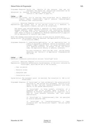 Manual Prático de Programação SQL
Programmer Response: Verify the identity of the resource that was not
available. The reason the resource was unavailable can be
determined by checking the specified 'reason-code' in
"Section 4. DB2 Codes" on page 4-1.
Codigo ..: -911
Descricao: The current unit of work has been rolled back due to deadlock or
timeout. Reason 'reason-code', type of resource 'resource-type',
nd resource name 'resource/name
---------- Descricao Completa ----------------------------------------------
Explanation: The current unit of wok was the victim in a deadlock, or
experienced a timeout, and had to be rolled back.
The reason code indicated whether a deadlock, or timout occured. Refer to
message DSNT500I under "Service Controller and Installation Messages
(DSNT...)" on page 3-121 for an explanation of resource type and resource
name. Refer to Figure 4 in Appendix B, "Problem Determination" on page x-5
for an explanation of resource type codes.
Note: The changes associated with the unit of work must be entered again.
System Action: The statement cannot be executed. The application is rolled back
to the previous COMMIT.
Programmer Response: A long-running application, or an application that is
likely to encounter a deadlock, should (it possible) issue
frequent COMMIT commands. This can lessen the possibility
of a deadlock occurring. On receipt of the -911 return
code, the application should, in general, terminate.
For more information about how IMS, CICS, and TSO handle
deadlocks, see Section 4 of Application Programming and
SQL Guide.
Codigo ..: -922
Descricao: Connection authorization failure: 'error-type' error
---------- Descricao Completa ----------------------------------------------
Explanation: Connection authorization failed because of the error indicated by
'error-type', which may be one of the following:
. User validation
. Resource access
. Subsystem name
. Installation error.
System Action: The statement cannot be executed. The connection to DB2 is not
established.
Programmer Response: If 'error-type' is 'user validation', the authorization-ID
specified to DB2 through your attachment facility is not
valid for DB2. See your system programmeror your CICS,
IMS/VS, or TSO system administrator.
If 'error-type' is 'plan access', allocation of a
requested plan os not allowed. Refer to Figure 4 in
Appendix B, "Problem Determination" on pages x-5 for a
list of other possible resources. See your system
administrator.
If 'error-type' is 'subsystem-name', then you specified
an invalid sybsystem name.
If 'error-type' is 'installation-error', a logon
validation exit has denied your request. See your system
programmer.
Dezembro de 1997 Versão 1.0 Página 19
Solange Marques
 