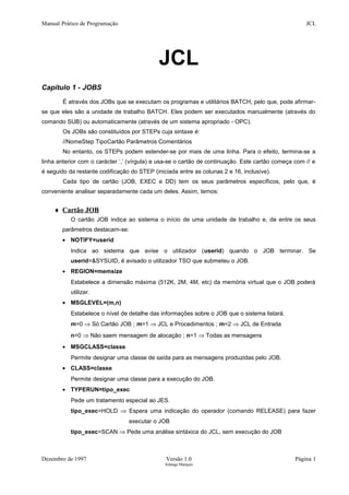 Manual Prático de Programação JCL
JCL
Capítulo 1 - JOBS
É através dos JOBs que se executam os programas e utilitários BATCH, pelo que, pode afirmar-
se que eles são a unidade de trabalho BATCH. Eles podem ser executados manualmente (através do
comando SUB) ou automaticamente (através de um sistema apropriado - OPC).
Os JOBs são constituídos por STEPs cuja sintaxe é:
//NomeStep TipoCartão Parâmetros Comentários
No entanto, os STEPs podem estender-se por mais de uma linha. Para o efeito, termina-se a
linha anterior com o carácter ‘,’ (vírgula) e usa-se o cartão de continuação. Este cartão começa com // e
é seguido da restante codificação do STEP (iniciada entre as colunas 2 e 16, inclusive).
Cada tipo de cartão (JOB, EXEC e DD) tem os seus parâmetros específicos, pelo que, é
conveniente analisar separadamente cada um deles. Assim, temos:
♦ Cartão JOB
O cartão JOB indica ao sistema o início de uma unidade de trabalho e, de entre os seus
parâmetros destacam-se:
• NOTIFY=userid
Indica ao sistema que avise o utilizador (userid) quando o JOB terminar. Se
userid=&SYSUID, é avisado o utilizador TSO que submeteu o JOB.
• REGION=memsize
Estabelece a dimensão máxima (512K, 2M, 4M, etc) da memória virtual que o JOB poderá
utilizar.
• MSGLEVEL=(m,n)
Estabelece o nível de detalhe das informações sobre o JOB que o sistema listará.
m=0 ⇒ Só Cartão JOB ; m=1 ⇒ JCL e Procedimentos ; m=2 ⇒ JCL de Entrada
n=0 ⇒ Não saem mensagem de alocação ; n=1 ⇒ Todas as mensagens
• MSGCLASS=classe
Permite designar uma classe de saída para as mensagens produzidas pelo JOB.
• CLASS=classe
Permite designar uma classe para a execução do JOB.
• TYPERUN=tipo_exec
Pede um tratamento especial ao JES.
tipo_exec=HOLD ⇒ Espera uma indicação do operador (comando RELEASE) para fazer
executar o JOB
tipo_exec=SCAN ⇒ Pede uma análise sintáxica do JCL, sem execução do JOB
Dezembro de 1997 Versão 1.0 Página 1
Solange Marques
 