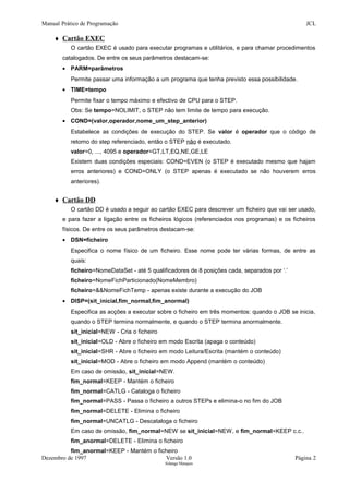 Manual Prático de Programação JCL
♦ Cartão EXEC
O cartão EXEC é usado para executar programas e utilitários, e para chamar procedimentos
catalogados. De entre os seus parâmetros destacam-se:
• PARM=parâmetros
Permite passar uma informação a um programa que tenha previsto essa possibilidade.
• TIME=tempo
Permite fixar o tempo máximo e efectivo de CPU para o STEP.
Obs: Se tempo=NOLIMIT, o STEP não tem limite de tempo para execução.
• COND=(valor,operador,nome_um_step_anterior)
Estabelece as condições de execução do STEP. Se valor é operador que o código de
retorno do step referenciado, então o STEP não é executado.
valor=0, ..., 4095 e operador=GT,LT,EQ,NE,GE,LE
Existem duas condições especiais: COND=EVEN (o STEP é executado mesmo que hajam
erros anteriores) e COND=ONLY (o STEP apenas é executado se não houverem erros
anteriores).
♦ Cartão DD
O cartão DD é usado a seguir ao cartão EXEC para descrever um ficheiro que vai ser usado,
e para fazer a ligação entre os ficheiros lógicos (referenciados nos programas) e os ficheiros
físicos. De entre os seus parâmetros destacam-se:
• DSN=ficheiro
Especifica o nome físico de um ficheiro. Esse nome pode ter várias formas, de entre as
quais:
ficheiro=NomeDataSet - até 5 qualificadores de 8 posições cada, separados por ‘.’
ficheiro=NomeFichParticionado(NomeMembro)
ficheiro=&&NomeFichTemp - apenas existe durante a execução do JOB
• DISP=(sit_inicial,fim_normal,fim_anormal)
Especifica as acções a executar sobre o ficheiro em três momentos: quando o JOB se inicia,
quando o STEP termina normalmente, e quando o STEP termina anormalmente.
sit_inicial=NEW - Cria o ficheiro
sit_inicial=OLD - Abre o ficheiro em modo Escrita (apaga o conteúdo)
sit_inicial=SHR - Abre o ficheiro em modo Leitura/Escrita (mantém o conteúdo)
sit_inicial=MOD - Abre o ficheiro em modo Append (mantém o conteúdo)
Em caso de omissão, sit_inicial=NEW.
fim_normal=KEEP - Mantém o ficheiro
fim_normal=CATLG - Cataloga o ficheiro
fim_normal=PASS - Passa o ficheiro a outros STEPs e elimina-o no fim do JOB
fim_normal=DELETE - Elimina o ficheiro
fim_normal=UNCATLG - Descataloga o ficheiro
Em caso de omissão, fim_normal=NEW se sit_inicial=NEW, e fim_normal=KEEP c.c..
fim_anormal=DELETE - Elimina o ficheiro
fim_anormal=KEEP - Mantém o ficheiro
Dezembro de 1997 Versão 1.0 Página 2
Solange Marques
 