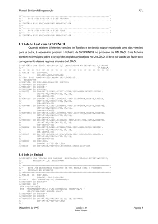 Manual Prático de Programação JCL
//*--------------------------------------------------------------------*
//* ESTE STEP EFECTUA O BIND PACKAGE *
//*--------------------------------------------------------------------*
//PTNU742A EXEC PROC=BINDPKG,MEM=PTNU742A
//*
//*--------------------------------------------------------------------*
//* ESTE STEP EFECTUA O BIND PLAN *
//*--------------------------------------------------------------------*
//PTNU745A EXEC PROC=BINDPLN,MEM=DTNU745A
1.3 Job de Load com SYSPUNCH
Quando existem diferentes versões de Tabelas e se deseja copiar registos de uma das versões
para a outra, é necessário produzir o ficheiro de SYSPUNCH no processo de UNLOAD. Este ficheiro
contém informações sobre o layout dos registos produzidos no UNLOAD, e deve ser usado ao fazer-se o
carregamento desses registos através do LOAD.
//DB03041A JOB 'LOAD',MSGLEVEL=(1,1),MSGCLASS=X,NOTIFY=&SYSUID,CLASS=D
//* /*JCTRL*/
//**********************************************************************
//JOBLIB DD DISP=SHR,
// DSN=SYS1.DB2.SDSNLOAD
//LOAD EXEC PGM=DSNUTILB,PARM='DB2D,LOADTS2',
// REGION=4M
//SORTLIB DD DISP=SHR,DSN=SYS1.SORTLIB
//SYSPRINT DD SYSOUT=*
//UTPRINT DD SYSOUT=*
//SYSUDUMP DD SYSOUT=*
//SYSUT1 DD DSN=DATIT.LOAD1.SYSUT1.TEMP,DISP=(NEW,DELETE,CATLG),
// UNIT=3390,SPACE=(CYL,(5,2)),
// DCB=(BUFNO=20)
//SORTOUT DD DSN=DATIT.LOAD1.SORTOUT.TEMP,DISP=(NEW,DELETE,CATLG),
// UNIT=3390,SPACE=(CYL,(5,2)),
// DCB=(BUFNO=20)
//SORTWK01 DD DSN=DATIT.LOAD1.SORTWK1.TEMP,DISP=(NEW,DELETE,DELETE),
// UNIT=3390,SPACE=(CYL,(5,2)),
// DCB=(BUFNO=20)
//SORTWK02 DD DSN=DATIT.LOAD1.SORTWK2.TEMP,DISP=(NEW,DELETE,DELETE),
// UNIT=3390,SPACE=(CYL,(5,2)),
// DCB=(BUFNO=20)
//SYSDISC DD DSN=DATIT.LOAD1.DISCARD1.TEMP,DISP=(NEW,CATLG,DELETE),
// UNIT=3390,SPACE=(CYL,(2,2)),
// DCB=(BUFNO=20)
//SYSERR DD DSN=DATIT.LOAD1.SYSERR.TEMP,DISP=(NEW,CATLG,DELETE),
// UNIT=3390,SPACE=(CYL,(5,2)),
// DCB=(BUFNO=20)
//SYSMAP DD DSN=DATIT.LOAD1.SYSMAP.TEMP,DISP=(NEW,CATLG,DELETE),
// UNIT=3390,SPACE=(CYL,(5,2)),
// DCB=(BUFNO=20)
//SYSREC DD DISP=SHR,
// DSN=DATIT.TTIT004T.TAB
//SYSIN DD DSN=DATIT.TTIT004D.SYSPUNCH.DADOS,DISP=SHR
1.4 Job de Unload
//DB09407U JOB 'UNLOAD SEM VARCHAR',MSGCLASS=X,CLASS=D,NOTIFY=&SYSUID,
// MSGLEVEL=(1,1),REGION=4M
//*
//*--------------------------------------------------------------------*
//* ESTE JOB DESCARREGA REGISTOS DE UMA TABELA PARA O FICHEIRO *
//* INDICADO EM SYSREC00 *
//*--------------------------------------------------------------------*
//JOBLIB DD DISP=SHR,
// DSN=SYS1.DB2.SDSNLOAD
//STEP1 EXEC PGM=IKJEFT01,DYNAMNBR=20
//SYSTSPRT DD SYSOUT=*
//SYSTSIN DD *
DSN SYSTEM(DB2T)
RUN PROGRAM(DSNTIAUL) PLAN(DSNTIAUL) PARM('SQL') -
LIB('GTADM.DB2T.RUNLIB.LOAD')
//SYSPRINT DD SYSOUT=*
//SYSUDUMP DD SYSOUT=*
//SYSREC00 DD UNIT=3390,SPACE=(CYL,(1,1)),DISP=MOD,
// DSN=DATIT.TTIT020T.TAB
//*
Dezembro de 1997 Versão 1.0 Página 4
Solange Marques
 
