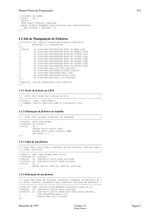 Manual Prático de Programação JCL
//SYSPUNCH DD DUMMY
//SYSIN DD *
SELECT *
FROM SDB2T.VTN02001_CARTEIRA
WHERE NCONTIT BETWEEN 99565400000000 AND 99565409999999
AND QDISPON + QBOLDEB > 0;
//*
1.5 Job de Manipulação de Ficheiros
//TTIT0455 JOB (TATIT),CLASS=E,MSGCLASS=P,USER=TTIT,
// MSGLEVEL=(1,1),REGION=4M
//*
//JOBLIB DD DISP=SHR,DSN=PBPRDSW.NDVR.PR.EMER.LOAD
// DD DISP=SHR,DSN=PBPRDSW.NDVR.PR.GERAIS.LOAD
// DD DISP=SHR,DSN=PBPRDSW.NDVR.PR.CONTAS.LOAD
// DD DISP=SHR,DSN=PBPRDSW.NDVR.PR.CLIENT.LOAD
// DD DISP=SHR,DSN=PBPRDSW.NDVR.PR.DIVERS.LOAD
// DD DISP=SHR,DSN=PBPRDSW.NDVR.PR.OPCRED.LOAD
// DD DISP=SHR,DSN=PBPRDSW.NDVR.PR.FINANC.LOAD
// DD DISP=SHR,DSN=PBPRDSW.NDVR.PR.GESTAO.LOAD
// DD DISP=SHR,DSN=SIBS.FTS.LOADLIB
// DD DISP=SHR,DSN=GTADM.SYSTEM.LOADLIB
// DD DISP=SHR,DSN=GTADM.APPL.LOAD
// DD DISP=SHR,DSN=GTADM.FTPCLI.LOAD
// DD DISP=SHR,DSN=SYS2.ISP.SISPLOAD
//*
//PROCLIB JCLLIB ORDER=TATIT.APPL.PROCLIB
//*
1.5.1 Fecho de ficheiro no CICS
//*--------------------------------------------------------------*
//* ESTE STEP FECHA UM FICHEIRO NO CICS *
//*--------------------------------------------------------------*
//FICHCLO EXEC PGM=IEFBR14
// COMMAND 'MODIFY PBCICT02,CEMT S FILE(CE2TI) CLO'
//*
1.5.2 Eliminação de ficheiros de trabalho
//*--------------------------------------------------------------*
//* ESTE STEP ELIMINA FICHEIROS DE TRABALHO *
//*--------------------------------------------------------------*
//STEP005 EXEC PGM=IDCAMS
//SYSPRINT DD SYSOUT=*
//SYSIN DD *
DELETE TATIT.CE2TIT.TEMP
DELETE TATIT.LOAD.DISCA161.TEMP
SET MAXCC = 0
//*
1.5.3 Cópia de um ficheiro
//*--------------------------------------------------------------*
//* ESTE STEP COPIA TODO O CONTEUDO DE UM FICHEIRO (INFILE) PARA *
//* OUTRO (OUTFILE) *
//*--------------------------------------------------------------*
//STEP010 EXEC PGM=IDCAMS,COND=(4,LT)
//SYSPRINT DD SYSOUT=*
//INFILE DD DSN=TATIT.CE2TI.DATA,DISP=SHR
//OUTFILE DD DSN=TATIT.CE2TIT.DATA,DISP=MOD
//SYSIN DD *
REPRO INFILE (INFILE) OUTFILE (OUTFILE)
//*
1.5.4 Ordenação de um ficheiro
//*--------------------------------------------------------------*
//* ESTE STEP GERA UM FICHEIRO (SORTOUT) CONTENDO OS REGISTOS DE *
//* OUTRO (SORTIN) ORDENADOS PELA CONDICAO INDICADA EM STNC4990 *
//*--------------------------------------------------------------*
//STEP020 EXEC PROC=PTITSORT,MEMBER='STNC4990',COND=(4,LT)
//SORTIN DD DSN=TATIT.CE2TIT.DATA,DISP=SHR
//SORTOUT DD DSN=TATIT.CE2TIT.TEMP,DISP=(NEW,CATLG,DELETE),
// DCB=(RECFM=FB,LRECL=118),
// SPACE=(TRK,(30,15),RLSE)
//*
Dezembro de 1997 Versão 1.0 Página 5
Solange Marques
 