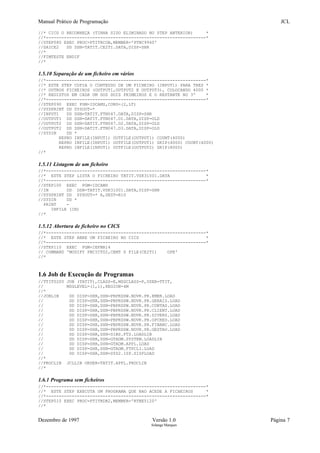 Manual Prático de Programação JCL
//* CICS O RECONHEÇA (TINHA SIDO ELIMINADO NO STEP ANTERIOR) *
//*--------------------------------------------------------------*
//STEP080 EXEC PROC=PTITRCOB,MEMBER='PTNC9940'
//SAICE2 DD DSN=TATIT.CE2TI.DATA,DISP=SHR
//*
//FIMTESTE ENDIF
//*
1.5.10 Separação de um ficheiro em vários
//*--------------------------------------------------------------*
//* ESTE STEP COPIA O CONTEUDO DE UM FICHEIRO (INPUT1) PARA TRES *
//* OUTROS FICHEIROS (OUTPUT1,OUTPUT2 E OUTPUT3), COLOCANDO 4000 *
//* REGISTOS EM CADA UM DOS DOIS PRIMEIROS E O RESTANTE NO 3º *
//*--------------------------------------------------------------*
//STEP090 EXEC PGM=IDCAMS,COND=(2,LT)
//SYSPRINT DD SYSOUT=*
//INPUT1 DD DSN=TATIT.FTN047.DATA,DISP=SHR
//OUTPUT1 DD DSN=DATIT.FTN047.D1.DATA,DISP=OLD
//OUTPUT2 DD DSN=DATIT.FTN047.D2.DATA,DISP=OLD
//OUTPUT2 DD DSN=DATIT.FTN047.D3.DATA,DISP=OLD
//SYSIN DD *
REPRO INFILE(INPUT1) OUTFILE(OUTPUT1) COUNT(4000)
REPRO INFILE(INPUT1) OUTFILE(OUTPUT1) SKIP(4000) COUNT(4000)
REPRO INFILE(INPUT1) OUTFILE(OUTPUT2) SKIP(8000)
//*
1.5.11 Listagem de um ficheiro
//*--------------------------------------------------------------*
//* ESTE STEP LISTA O FICHEIRO TATIT.VSK31001.DATA *
//*--------------------------------------------------------------*
//STEP100 EXEC PGM=IDCAMS
//IN DD DSN=TATIT.VSK31001.DATA,DISP=SHR
//SYSPRINT DD SYSOUT=* A,DEST=R10
//SYSIN DD *
PRINT -
INFILE (IN)
//*
1.5.12 Abertura de ficheiro no CICS
//*--------------------------------------------------------------*
//* ESTE STEP ABRE UM FICHEIRO NO CICS *
//*--------------------------------------------------------------*
//STEP110 EXEC PGM=IEFBR14
// COMMAND 'MODIFY PBCICT02,CEMT S FILE(CE2TI) OPE'
//*
1.6 Job de Execução de Programas
//TTIT0200 JOB (TATIT),CLASS=E,MSGCLASS=P,USER=TTIT,
// MSGLEVEL=(1,1),REGION=4M
//*
//JOBLIB DD DISP=SHR,DSN=PBPRDSW.NDVR.PR.EMER.LOAD
// DD DISP=SHR,DSN=PBPRDSW.NDVR.PR.GERAIS.LOAD
// DD DISP=SHR,DSN=PBPRDSW.NDVR.PR.CONTAS.LOAD
// DD DISP=SHR,DSN=PBPRDSW.NDVR.PR.CLIENT.LOAD
// DD DISP=SHR,DSN=PBPRDSW.NDVR.PR.DIVERS.LOAD
// DD DISP=SHR,DSN=PBPRDSW.NDVR.PR.OPCRED.LOAD
// DD DISP=SHR,DSN=PBPRDSW.NDVR.PR.FINANC.LOAD
// DD DISP=SHR,DSN=PBPRDSW.NDVR.PR.GESTAO.LOAD
// DD DISP=SHR,DSN=SIBS.FTS.LOADLIB
// DD DISP=SHR,DSN=GTADM.SYSTEM.LOADLIB
// DD DISP=SHR,DSN=GTADM.APPL.LOAD
// DD DISP=SHR,DSN=GTADM.FTPCLI.LOAD
// DD DISP=SHR,DSN=SYS2.ISP.SISPLOAD
//*
//PROCLIB JCLLIB ORDER=TATIT.APPL.PROCLIB
//*
1.6.1 Programa sem ficheiros
//*--------------------------------------------------------------*
//* ESTE STEP EXECUTA UM PROGRAMA QUE NAO ACEDE A FICHEIROS *
//*--------------------------------------------------------------*
//STEP010 EXEC PROC=PTITRDB2,MEMBER='RTNE5120'
//*
Dezembro de 1997 Versão 1.0 Página 7
Solange Marques
 