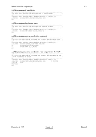 Manual Prático de Programação JCL
1.6.2 Programa que lê um ficheiro
//*--------------------------------------------------------------*
//* ESTE STEP EXECUTA UM PROGRAMA QUE LE UM FICHEIRO *
//*--------------------------------------------------------------*
//STEP020 EXEC PROC=PTITRDB2,MEMBER='RTNE5310',COND=(4,LT)
//FWK522 DD DSN=TATIT.FWK522.DATA,DISP=SHR
//*
1.6.3 Programa que imprime um mapa
//*--------------------------------------------------------------*
//* ESTE STEP EXECUTE UM PROGRAMA QUE IMPRIME UM MAPA *
//*--------------------------------------------------------------*
//STEP030 EXEC PROC=PTITRDB2,MEMBER='RTNE2130',COND=(4,LT)
//REL001 DD SYSOUT=F,FREE=CLOSE,COPIES=2
//*
1.6.4 Programa que escreve num ficheiro temporário
//*--------------------------------------------------------------*
//* ESTE STEP EXECUTA UM PROGRAMA QUE ESCREVE NUM FICHEIRO TEMP. *
//*--------------------------------------------------------------*
//STEP040 EXEC PROC=PTITRDB2,MEMBER='RTNE5300',COND=(4,LT)
//SAI009 DD DSN=&&TEMP,DISP=(NEW,,DELETE),
// DCB=(LRECL=032,RECFM=FB),
// SPACE=(TRK,(2,1),RLSE)
//*
1.6.5 Programa que escreve num ficheiro e tem um parâmetro de SYSIN
//*--------------------------------------------------------------*
//* ESTE STEP EXECUTA UM PROGRAMA QUE ESCREVE NUM FICHEIRO E TEM *
//* UM PARAMETRO DE SYSIN *
//*--------------------------------------------------------------*
//STEP050 EXEC PROC=PTITRDB2,MEMBER='RTNE5280',COND=(4,LT)
//SAI528 DD DSN=TATIT.FWK528.DATA,DISP=SHR /* OUTPUT
//SYSIN DD *
ZMOVTOD2
//*
Dezembro de 1997 Versão 1.0 Página 8
Solange Marques
 