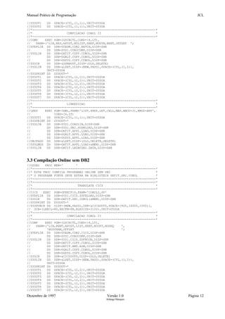 Manual Prático de Programação JCL
//SYSUT1 DD SPACE=(CYL,(1,1)),UNIT=SYSDA
//SYSUT2 DD SPACE=(CYL,(1,1)),UNIT=SYSDA
//*--------------------------------------------------------------------*
//* COMPILACAO COBOL II *
//*--------------------------------------------------------------------*
//COMP EXEC PGM=IGYCRCTL,COND=(4,LT),
// PARM=('LIB,RES,APOST,NOLIST,XREF,NODYN,RENT,OFFSET ')
//STEPLIB DD DSN=GTADM.COB2.BATCH,DISP=SHR
// DD DSN=SYS1.COB2COMP,DISP=SHR
//SYSLIB DD DSN=DATIT.COPY.COBOL,DISP=SHR
// DD DSN=DGALT.COPY.COBOL,DISP=SHR
// DD DSN=DGSYS.COPY.COBOL,DISP=SHR
//SYSIN DD DSN=&DSNHOUT,DISP=(OLD,DELETE)
//SYSLIN DD DSN=&LSET,DISP=(NEW,PASS),SPACE=(CYL,(1,1)),
// UNIT=SYSDA
//SYSPRINT DD SYSOUT=*
//SYSUT1 DD SPACE=(CYL,(2,2)),UNIT=SYSDA
//SYSUT2 DD SPACE=(CYL,(2,2)),UNIT=SYSDA
//SYSUT3 DD SPACE=(CYL,(2,2)),UNIT=SYSDA
//SYSUT4 DD SPACE=(CYL,(2,2)),UNIT=SYSDA
//SYSUT5 DD SPACE=(CYL,(2,2)),UNIT=SYSDA
//SYSUT6 DD SPACE=(CYL,(2,2)),UNIT=SYSDA
//SYSUT7 DD SPACE=(CYL,(2,2)),UNIT=SYSDA
//*--------------------------------------------------------------------*
//* LINKEDICAO *
//*--------------------------------------------------------------------*
//LKED EXEC PGM=IEWL,PARM='LIST,XREF,LET,CALL,MAP,AMOD=31,RMOD=ANY',
// COND=(4,LT)
//SYSUT1 DD SPACE=(CYL,(1,1)),UNIT=SYSDA
//SYSPRINT DD SYSOUT=*
//SYSLIB DD DSN=SYS1.COB2LIB,DISP=SHR
// DD DSN=SYS1.DB2.SDSNLOAD,DISP=SHR
// DD DSN=DATIT.APPL.LOAD,DISP=SHR
// DD DSN=DGALT.APPL.LOAD,DISP=SHR
// DD DSN=DGSYS.APPL.LOAD,DISP=SHR
//OBJPASS DD DSN=&LSET,DISP=(OLD,DELETE,DELETE)
//SYSLMOD DD DSN=DATIT.APPL.LOAD(&MEM),DISP=SHR
//SYSLIN DD DSN=DATIT.LKDBCDB2.DATA,DISP=SHR
3.3 Compilação Online sem DB2
//OSDB2 PROC MEM=' '
//*--------------------------------------------------------------------*
//* ESTA PROC COMPILA PROGRAMAS ONLINE SEM DB2 *
//* O PROGRAMA FONTE DEVE ESTAR NA BIBLIOTECA DATIT.SRC.COBOL *
//*--------------------------------------------------------------------*
//*--------------------------------------------------------------------*
//* TRANSLATE CICS *
//*--------------------------------------------------------------------*
//CICS EXEC PGM=DFHECP1$,PARM='COBOL2,SP'
//STEPLIB DD DSN=SYS1.CICS.SDFHLOAD,DISP=SHR
//SYSIN DD DSN=DATIT.SRC.COBOL(&MEM),DISP=SHR
//SYSPRINT DD SYSOUT=*
//SYSPUNCH DD DISP=(NEW,PASS),DSN=&CICSOUT0,SPACE=(400,(4000,1000)),
// DCB=(LRECL=80,RECFM=FB,BLKSIZE=3120),UNIT=SYSDA
//*--------------------------------------------------------------------*
//* COMPILACAO COBOL II *
//*--------------------------------------------------------------------*
//COMP EXEC PGM=IGYCRCTL,COND=(4,LT),
// PARM=('LIB,RENT,APOST,LIST,XREF,NOOPT,NOSEQ ',
// 'NODYNAM,OFFSET ')
//STEPLIB DD DSN=GTADM.COB2.CICS,DISP=SHR
// DD DSN=SYS1.COB2COMP,DISP=SHR
//SYSLIB DD DSN=SYS1.CICS.SDFHCOB,DISP=SHR
// DD DSN=DATIT.COPY.COBOL,DISP=SHR
// DD DSN=DATIT.BMS.ASM,DISP=SHR
// DD DSN=DGALT.COPY.COBOL,DISP=SHR
// DD DSN=DGSYS.COPY.COBOL,DISP=SHR
//SYSIN DD DSN=&CICSOUT0,DISP=(OLD,DELETE)
//SYSLIN DD DSN=&LSET,DISP=(NEW,PASS),SPACE=(CYL,(1,1)),
// UNIT=SYSDA
//SYSPRINT DD SYSOUT=*
//SYSUT1 DD SPACE=(CYL,(2,2)),UNIT=SYSDA
//SYSUT2 DD SPACE=(CYL,(2,2)),UNIT=SYSDA
//SYSUT3 DD SPACE=(CYL,(2,2)),UNIT=SYSDA
//SYSUT4 DD SPACE=(CYL,(2,2)),UNIT=SYSDA
//SYSUT5 DD SPACE=(CYL,(2,2)),UNIT=SYSDA
//SYSUT6 DD SPACE=(CYL,(2,2)),UNIT=SYSDA
//SYSUT7 DD SPACE=(CYL,(2,2)),UNIT=SYSDA
Dezembro de 1997 Versão 1.0 Página 12
Solange Marques
 
