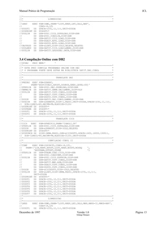 Manual Prático de Programação JCL
//*--------------------------------------------------------------------*
//* LINKEDICAO *
//*--------------------------------------------------------------------*
//LKED EXEC PGM=IEWL,PARM='LIST,XREF,LET,CALL,MAP',
// COND=(4,LT)
//SYSUT1 DD SPACE=(CYL,(1,1)),UNIT=SYSDA
//SYSPRINT DD SYSOUT=*
//SYSLIB DD DSN=SYS1.CICS.SDFHLOAD,DISP=SHR
// DD DSN=SYS1.COB2LIB,DISP=SHR
// DD DSN=DATIT.CICS.LOAD,DISP=SHR
// DD DSN=DGALT.APPL.LOAD,DISP=SHR
// DD DSN=DGSYS.APPL.LOAD,DISP=SHR
//OBJPASS DD DSN=&LSET,DISP=(OLD,DELETE,DELETE)
//SYSLMOD DD DSN=DATIT.CICS.LOAD(&MEM),DISP=SHR
//SYSLIN DD DSN=DATIT.LKDOSDB2.DATA,DISP=SHR
3.4 Compilação Online com DB2
//OCDB2 PROC MEM=' '
//*--------------------------------------------------------------------*
//* ESTA PROC COMPILA PROGRAMAS ONLINE COM DB2 *
//* O PROGRAMA FONTE DEVE ESTAR NA BIBLIOTECA DATIT.DB2.COBOL *
//*--------------------------------------------------------------------*
//*--------------------------------------------------------------------*
//* TRANSLATE DB2 *
//*--------------------------------------------------------------------*
//PREDB2 EXEC PGM=DSNHPC,
// PARM='HOST(COB2),APOST,SOURCE,XREF,LEVEL(00)'
//STEPLIB DD DSN=SYS1.DB2.SDSNLOAD,DISP=SHR
//DBRMLIB DD DSN=DATIT.DBRM.OBJ(&MEM),DISP=OLD
//SYSLIB DD DSN=DATIT.COPY.COBOL,DISP=SHR
// DD DSN=DGALT.COPY.COBOL,DISP=SHR
// DD DSN=DGSYS.COPY.COBOL,DISP=SHR
//SYSIN DD DSN=DATIT.DB2.COBOL(&MEM),DISP=SHR
//SYSCIN DD DSN=&DSNHOUT,DISP=(,PASS),UNIT=SYSDA,SPACE=(CYL,(1,1)),
// DCB=(LRECL=80,RECFM=FB,BLKSIZE=3120)
//SYSPRINT DD SYSOUT=*
//SYSTERM DD SYSOUT=*
//SYSUT1 DD SPACE=(CYL,(1,1)),UNIT=SYSDA
//SYSUT2 DD SPACE=(CYL,(1,1)),UNIT=SYSDA
//*--------------------------------------------------------------------*
//* TRANSLATE CICS *
//*--------------------------------------------------------------------*
//CICS EXEC PGM=DFHECP1$,PARM='COBOL2,SP'
//STEPLIB DD DSN=SYS1.CICS.SDFHLOAD,DISP=SHR
//SYSIN DD DSN=&DSNHOUT,DISP=(OLD,DELETE)
//SYSPRINT DD SYSOUT=*
//SYSPUNCH DD DISP=(NEW,PASS),DSN=&CICSOUT0,SPACE=(400,(4000,1000)),
// DCB=(LRECL=80,RECFM=FB,BLKSIZE=3120),UNIT=SYSDA
//*--------------------------------------------------------------------*
//* COMPILACAO COBOL II *
//*--------------------------------------------------------------------*
//COMP EXEC PGM=IGYCRCTL,COND=(4,LT),
// PARM=('LIB,RENT,APOST,LIST,XREF,NOOPT,NOSEQ ',
// 'NODYNAM,OFFSET,FDUMP ')
//STEPLIB DD DSN=GTADM.COB2.CICS,DISP=SHR
// DD DSN=SYS1.COB2COMP,DISP=SHR
//SYSLIB DD DSN=SYS1.CICS.SDFHCOB,DISP=SHR
// DD DSN=DATIT.COPY.COBOL,DISP=SHR
// DD DSN=DATIT.BMS.ASM,DISP=SHR
// DD DSN=DGALT.COPY.COBOL,DISP=SHR
// DD DSN=DGSYS.COPY.COBOL,DISP=SHR
//SYSIN DD DSN=&CICSOUT0,DISP=(OLD,DELETE)
//SYSLIN DD DSN=&LSET,DISP=(NEW,PASS),SPACE=(CYL,(1,1)),
// UNIT=SYSDA
//SYSPRINT DD SYSOUT=*
//SYSUT1 DD SPACE=(CYL,(2,2)),UNIT=SYSDA
//SYSUT2 DD SPACE=(CYL,(2,2)),UNIT=SYSDA
//SYSUT3 DD SPACE=(CYL,(2,2)),UNIT=SYSDA
//SYSUT4 DD SPACE=(CYL,(2,2)),UNIT=SYSDA
//SYSUT5 DD SPACE=(CYL,(2,2)),UNIT=SYSDA
//SYSUT6 DD SPACE=(CYL,(2,2)),UNIT=SYSDA
//SYSUT7 DD SPACE=(CYL,(2,2)),UNIT=SYSDA
//*--------------------------------------------------------------------*
//* LINKEDICAO *
//*--------------------------------------------------------------------*
//LKED EXEC PGM=IEWL,PARM='LIST,XREF,LET,CALL,MAP,AMOD=31,RMOD=ANY',
// COND=(4,LT)
//SYSUT1 DD SPACE=(CYL,(1,1)),UNIT=SYSDA
Dezembro de 1997 Versão 1.0 Página 13
Solange Marques
 