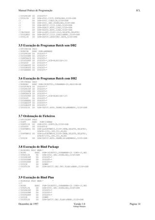 Manual Prático de Programação JCL
//SYSPRINT DD SYSOUT=*
//SYSLIB DD DSN=SYS1.CICS.SDFHLOAD,DISP=SHR
// DD DSN=SYS1.COB2LIB,DISP=SHR
// DD DSN=SYS1.DB2.SDSNLOAD,DISP=SHR
// DD DSN=DATIT.CICS.LOAD,DISP=SHR
// DD DSN=DGALT.APPL.LOAD,DISP=SHR
// DD DSN=DGSYS.APPL.LOAD,DISP=SHR
//OBJPASS DD DSN=&LSET,DISP=(OLD,DELETE,DELETE)
//SYSLMOD DD DSN=DATIT.CICS.LOAD(&MEM),DISP=SHR
//SYSLIN DD DSN=DATIT.LKDOCDB2.DATA,DISP=SHR
3.5 Execução de Programas Batch sem DB2
//PTITRCOB PROC
//RUNCOB EXEC PGM=&MEMBER
//SYSPRINT DD SYSOUT=*
//SYSUDUMP DD SYSOUT=*
//DSNTRACE DD SYSOUT=*
//SYSTSPRT DD SYSOUT=*,DCB=BLKSIZE=133
//SYSOUT DD SYSOUT=*
//SYSABOUT DD SYSOUT=*
//SYSDBOUT DD SYSOUT=*
//SYSABEND DD SYSOUT=*
3.6 Execução de Programas Batch com DB2
//PTITRDB2 PROC
//RUNDB2 EXEC PGM=IKJEFT01,DYNAMNBR=20,REGION=4M
//SYSPUNCH DD SYSOUT=*
//SYSPRINT DD SYSOUT=*
//SYSUDUMP DD SYSOUT=*
//DSNTRACE DD SYSOUT=*
//SYSTSPRT DD SYSOUT=*,DCB=BLKSIZE=133
//SYSOUT DD SYSOUT=*
//SYSABEND DD SYSOUT=*
//SYSABOUT DD SYSOUT=*
//SYSDBOUT DD SYSOUT=*
//SYSTSIN DD DSN=TATIT.APPL.PARMLIB(&MEMBER),DISP=SHR
3.7 Ordenação de Ficheiros
//PTITSORT PROC
//SORT EXEC PGM=ICEMAN
//SORTLIB DD DSN=SYS1.SORTLIB,DISP=SHR
//SYSOUT DD SYSOUT=X
//SORTWK01 DD DSN=&&SORTWK03,DISP=(NEW,DELETE,DELETE),
// SPACE=(CYL,(80,20),RLSE)
//SORTWK02 DD DSN=&&SORTWK04,DISP=(NEW,DELETE,DELETE),
// SPACE=(CYL,(80,20),RLSE)
//SYSIN DD DSN=TATIT.APPL.PARMLIB(&MEMBER),DISP=SHR
3.8 Execução de Bind Package
//BINDPKG PROC MEM=' '
//BIND EXEC PGM=IKJEFT01,DYNAMNBR=20 COND=(0,NE)
//STEPLIB DD DSN=SYS1.DB2.SDSNLOAD,DISP=SHR
//SYSPRINT DD SYSOUT=*
//SYSUDUMP DD SYSOUT=*
//SYSTSPRT DD SYSOUT=*
//SYSIN DD DUMMY
//SYSTSIN DD DSN=DATIT.DB2.PKG.PLAN(&MEM),DISP=SHR
//
3.9 Execução de Bind Plan
//BINDPLN PROC MEM=' '
//*
//BIND EXEC PGM=IKJEFT01,DYNAMNBR=20 COND=(0,NE)
//STEPLIB DD DSN=SYS1.DB2.SDSNLOAD,DISP=SHR
//SYSPRINT DD SYSOUT=*
//SYSUDUMP DD SYSOUT=*
//SYSTSPRT DD SYSOUT=*
//SYSIN DD DUMMY
//SYSTSIN DD DSN=DATIT.DB2.PLAN(&MEM),DISP=SHR
Dezembro de 1997 Versão 1.0 Página 14
Solange Marques
 