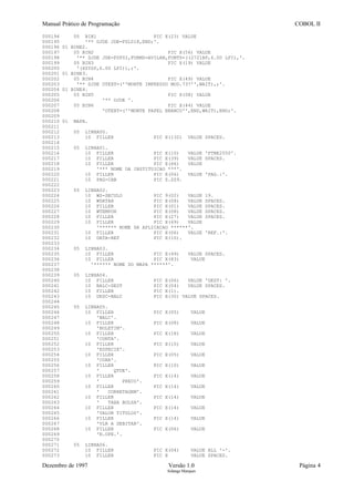 Manual Prático de Programação COBOL II
000194 05 BIN1 PIC X(23) VALUE
000195 '** DJDE JDE=FSL018,END;'.
000196 01 BINE2.
000197 05 BIN2 PIC X(56) VALUE
000198 '** DJDE JDE=FSP02,FORMS=AVILAN,FONTS=((2721BP,6.00 LPI),'.
000199 05 BIN3 PIC X(19) VALUE
000200 '(XSYSP,6.00 LPI)),;'.
000201 01 BINE3.
000202 05 BIN4 PIC X(49) VALUE
000203 '** DJDE OTEXT=(''MONTE IMPRESSO MOD.737'',WAIT),;'.
000204 01 BINE4.
000205 05 BIN5 PIC X(08) VALUE
000206 '** DJDE '.
000207 05 BIN6 PIC X(44) VALUE
000208 'OTEXT=(''MONTE PAPEL BRANCO'',END,WAIT),END;'.
000209
000210 01 MAPA.
000211
000212 05 LINHA00.
000213 10 FILLER PIC X(132) VALUE SPACES.
000214
000215 05 LINHA01.
000216 10 FILLER PIC X(10) VALUE 'PTNE2550'.
000217 10 FILLER PIC X(39) VALUE SPACES.
000218 10 FILLER PIC X(66) VALUE
000219 '*** NOME DA INSTITUICAO ***'.
000220 10 FILLER PIC X(06) VALUE 'PAG.:'.
000221 10 PAG-CAB PIC Z.ZZ9.
000222
000223 05 LINHA02.
000224 10 WS-SECULO PIC 9(02) VALUE 19.
000225 10 WDATAH PIC X(08) VALUE SPACES.
000226 10 FILLER PIC X(01) VALUE SPACES.
000227 10 WTEMPOH PIC X(08) VALUE SPACES.
000228 10 FILLER PIC X(27) VALUE SPACES.
000229 10 FILLER PIC X(69) VALUE
000230 '****** NOME DA APLICACAO ******'.
000231 10 FILLER PIC X(06) VALUE 'REF.:'.
000232 10 DATA-REF PIC X(10).
000233
000234 05 LINHA03.
000235 10 FILLER PIC X(49) VALUE SPACES.
000236 10 FILLER PIC X(83) VALUE
000237 '****** NOME DO MAPA ******'.
000238
000239 05 LINHA04.
000240 10 FILLER PIC X(06) VALUE 'DEST: '.
000241 10 BALC-DEST PIC X(04) VALUE SPACES.
000242 10 FILLER PIC X(1).
000243 10 DESC-BALC PIC X(30) VALUE SPACES.
000244
000245 05 LINHA05.
000246 10 FILLER PIC X(05) VALUE
000247 'BALC'.
000248 10 FILLER PIC X(08) VALUE
000249 'BOLETIM'.
000250 10 FILLER PIC X(18) VALUE
000251 'CONTA'.
000252 10 FILLER PIC X(10) VALUE
000253 'ESPECIE'.
000254 10 FILLER PIC X(05) VALUE
000255 'CORR'.
000256 10 FILLER PIC X(10) VALUE
000257 ' QTDE'.
000258 10 FILLER PIC X(14) VALUE
000259 ' PRECO'.
000260 10 FILLER PIC X(14) VALUE
000261 ' CORRETAGEM'.
000262 10 FILLER PIC X(14) VALUE
000263 ' TAXA BOLSA'.
000264 10 FILLER PIC X(14) VALUE
000265 'VALOR TITULOS'.
000266 10 FILLER PIC X(14) VALUE
000267 'VLR A DEBITAR'.
000268 10 FILLER PIC X(06) VALUE
000269 'N.OPE.'.
000270
000271 05 LINHA06.
000272 10 FILLER PIC X(04) VALUE ALL '-'.
000273 10 FILLER PIC X VALUE SPACES.
Dezembro de 1997 Versão 1.0 Página 4
Solange Marques
 