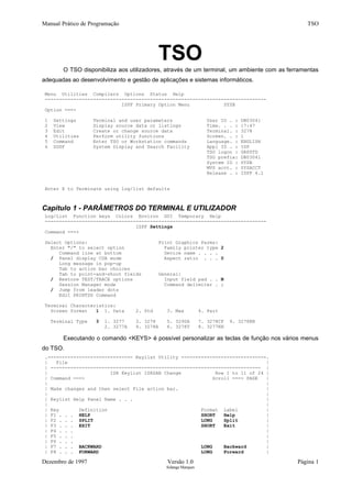Manual Prático de Programação TSO
TSO
O TSO disponibiliza aos utilizadores, através de um terminal, um ambiente com as ferramentas
adequadas ao desenvolvimento e gestão de aplicações e sistemas informáticos.
Menu Utilities Compilers Options Status Help
------------------------------------------------------------------------------
ISPF Primary Option Menu SYSB
Option ===>
1 Settings Terminal and user parameters User ID . : DB03041
2 View Display source data or listings Time. . . : 17:47
3 Edit Create or change source data Terminal. : 3278
4 Utilities Perform utility functions Screen. . : 1
5 Command Enter TSO or Workstation commands Language. : ENGLISH
6 SDSF System Display and Search Facility Appl ID . : ISP
TSO logon : GRPSTD
TSO prefix: DB03041
System ID : SYSB
MVS acct. : SYSACCT
Release . : ISPF 4.1
Enter X to Terminate using log/list defaults
Capítulo 1 - PARÂMETROS DO TERMINAL E UTILIZADOR
Log/List Function keys Colors Environ GUI Temporary Help
------------------------------------------------------------------------------
ISPF Settings
Command ===>
Select Options: Print Graphics Parms:
Enter "/" to select option Family printer type 2
Command line at bottom Device name . . . .
/ Panel display CUA mode Aspect ratio . . . 0
Long message in pop-up
Tab to action bar choices
Tab to point-and-shoot fields General:
/ Restore TEST/TRACE options Input field pad . . N
Session Manager mode Command delimiter . ;
/ Jump from leader dots
Edit PRINTDS Command
Terminal Characteristics:
Screen format 1 1. Data 2. Std 3. Max 4. Part
Terminal Type 3 1. 3277 3. 3278 5. 3290A 7. 3278CF 9. 3278KN
2. 3277A 4. 3278A 6. 3278T 8. 3277KN
Executando o comando <KEYS> é possível personalizar as teclas de função nos vários menus
do TSO.
.------------------------------ Keylist Utility ------------------------------.
| File |
| -------------------------------------------------------------------------- |
| ISR Keylist ISRSAB Change Row 1 to 11 of 24 |
| Command ===> Scroll ===> PAGE |
| |
| Make changes and then select File action bar. |
| |
| Keylist Help Panel Name . . . |
| |
| Key Definition Format Label |
| F1 . . . HELP SHORT Help |
| F2 . . . SPLIT LONG Split |
| F3 . . . EXIT SHORT Exit |
| F4 . . . |
| F5 . . . |
| F6 . . . |
| F7 . . . BACKWARD LONG Backward |
| F8 . . . FORWARD LONG Forward |
Dezembro de 1997 Versão 1.0 Página 1
Solange Marques
 