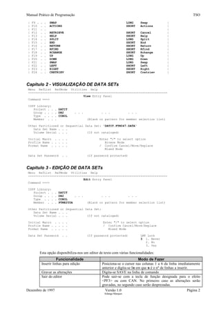 Manual Prático de Programação TSO
| F9 . . . SWAP LONG Swap |
| F10 . . ACTIONS SHORT Actions |
| F11 . . |
| F12 . . RETRIEVE SHORT Cancel |
| F13 . . HELP SHORT Help |
| F14 . . SPLIT LONG Split |
| F15 . . END SHORT End |
| F16 . . RETURN SHORT Return |
| F17 . . RFIND SHORT Rfind |
| F18 . . RCHANGE SHORT Rchange |
| F19 . . UP LONG Up |
| F20 . . DOWN LONG Down |
| F21 . . SWAP LONG Swap |
| F22 . . LEFT SHORT Left |
| F23 . . RIGHT SHORT Right |
| F24 . . CRETRIEV SHORT Cretriev |
Capítulo 2 - VISUALIZAÇÃO DE DATA SETs
Menu RefList RefMode Utilities Help
------------------------------------------------------------------------------
View Entry Panel
Command ===>
ISPF Library:
Project . . . DATIT
Group . . . . DB2 . . . . . . . . .
Type . . . . COBOL
Member . . . (Blank or pattern for member selection list)
Other Partitioned or Sequential Data Set: 'DATIT.FTN047.DATA'
Data Set Name . . .
Volume Serial . . . (If not cataloged)
Initial Macro . . . . Enter "/" to select option
Profile Name . . . . . Browse Mode
Format Name . . . . . / Confirm Cancel/Move/Replace
Mixed Mode
Data Set Password . . (If password protected)
Capítulo 3 - EDIÇÃO DE DATA SETs
Menu RefList RefMode Utilities Help
------------------------------------------------------------------------------
Edit Entry Panel
Command ===>
ISPF Library:
Project . . . DATIT
Group . . . . DB2 . . . . . . . . .
Type . . . . COBOL
Member . . . PTNE255A (Blank or pattern for member selection list)
Other Partitioned or Sequential Data Set:
Data Set Name . . .
Volume Serial . . . (If not cataloged)
Initial Macro . . . . Enter "/" to select option
Profile Name . . . . . / Confirm Cancel/Move/Replace
Format Name . . . . . Mixed Mode
Data Set Password . . (If password protected) LMF Lock
3 1. Never
2. No
3. Yes
Esta opção disponibiliza-nos um editor de texto com várias funcionalidades:
Funcionalidade Modo de Fazer
Inserir linhas para edição Posiciona-se o cursor nas colunas 1 a 6 da linha imediatamente
anterior e digita-se In em que n é o nº de linhas a inserir.
Gravar as alterações Digita-se SAVE na linha de comando
Sair do editor Pode sair-se com a tecla de função designada para o efeito
<PF3> ou com CAN. No primeiro caso as alterações serão
gravadas, no segundo caso serão desprezadas.
Dezembro de 1997 Versão 1.0 Página 2
Solange Marques
 