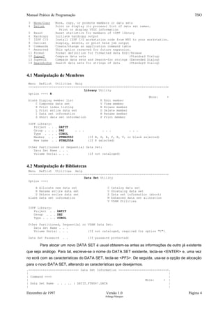Manual Prático de Programação TSO
3 Move/Copy Move, copy, or promote members or data sets
4 Dslist Print or display (to process) list of data set names.
Print or display VTOC information
5 Reset Reset statistics for members of ISPF library
6 Hardcopy Initiate hardcopy output
7 ISPF C/S Install ISPF C/S workstation code from MVS to your workstation.
8 Outlist Display, delete, or print held job output
9 Commands Create/change an application command table
* Reserved This option reserved for future expansion.
11 Format Format definition for formatted data Edit/Browse
12 SuperC Compare data sets (Standard Dialog)
13 SuperCE Compare data sets and Search-for strings (Extended Dialog)
14 Search-For Search data sets for strings of data (Standard Dialog)
4.1 Manipulação de Membros
Menu RefList Utilities Help
------------------------------------------------------------------------------
Library Utility
Option ===> R
More: +
blank Display member list E Edit member
C Compress data set V View member
X Print index listing B Browse member
L Print entire data set D Delete member
I Data set information R Rename member
S Short data set information P Print member
ISPF Library:
Project . . . DATIT
Group . . . . DB2 . . . . . . . . .
Type . . . . COBOL
Member . . . PTNE2550 (If B, D, E, P, R, V, or blank selected)
New name . . PTNE255A (If R selected)
Other Partitioned or Sequential Data Set:
Data Set Name . . .
Volume Serial . . . (If not cataloged)
4.2 Manipulação de Bibliotecas
Menu RefList Utilities Help
------------------------------------------------------------------------------
Data Set Utility
Option ===>
A Allocate new data set C Catalog data set
R Rename entire data set U Uncatalog data set
D Delete entire data set S Data set information (short)
blank Data set information M Enhanced data set allocation
V VSAM Utilities
ISPF Library:
Project . . DATIT
Group . . . DB2
Type . . . . COBOL
Other Partitioned, Sequential or VSAM Data Set:
Data Set Name . . .
Volume Serial . . . (If not cataloged, required for option "C")
Data Set Password . . (If password protected)
Para alocar um novo DATA SET é usual obterem-se antes as informações de outro já existente
que seja análogo. Para tal, escreve-se o nome do DATA SET existente, tecla-se <ENTER> e, uma vez
no ecrã com as características do DATA SET, tecla-se <PF3>. De seguida, usa-se a opção de alocação
para o novo DATA SET, alterando as características que desejarmos.
.---------------------------- Data Set Information ----------------------------.
| |
| Command ===> |
| More: + |
| Data Set Name . . . .. : DATIT.FTN047.DATA |
| |
Dezembro de 1997 Versão 1.0 Página 4
Solange Marques
 