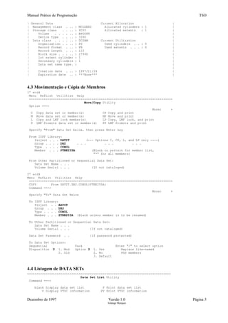 Manual Prático de Programação TSO
| General Data Current Allocation |
| Management class . .. : MCUSERS Allocated cylinders : 1 |
| Storage class . . .. : SC65 Allocated extents : 1 |
| Volume . . . . .. : BPG088 |
| Device type . . .. : 3390 |
| Data class . . . . .. : DCSAM Current Utilization |
| Organization . . .. : PS Used cylinders . . : 0 |
| Record format . .. : FB Used extents . . . : 0 |
| Record length . .. : 110 |
| Block size . . . .. : 27940 |
| 1st extent cylinder : 1 |
| Secondary cylinders : 1 |
| Data set name type. : |
| |
| Creation date . .. : 1997/11/14 |
| Expiration date .. : ***None*** |
4.3 Movimentação e Cópia de Membros
1º ecrã
Menu RefList Utilities Help
------------------------------------------------------------------------------
Move/Copy Utility
Option ===>
More: +
C Copy data set or member(s) CP Copy and print
M Move data set or member(s) MP Move and print
L Copy and LMF lock member(s) LP Copy, LMF lock, and print
P LMF Promote data set or member(s) PP LMF Promote and print
Specify "From" Data Set below, then press Enter key
From ISPF Library:
Project . . . DATIT (--- Options C, CP, L, and LP only ----)
Group . . . . DB2 . . . . . . . . .
Type . . . . COBOL
Member . . . PTNE255A (Blank or pattern for member list,
"*" for all members)
From Other Partitioned or Sequential Data Set:
Data Set Name . . .
Volume Serial . . . (If not cataloged)
2º ecrã
Menu RefList Utilities Help
------------------------------------------------------------------------------
COPY From DATIT.DB2.COBOL(PTNE255A)
Command ===>
More: +
Specify "To" Data Set Below
To ISPF Library:
Project . . AATIT
Group . . . DB2
Type . . . . COBOL
Member . . . PTNE255A (Blank unless member is to be renamed)
To Other Partitioned or Sequential Data Set:
Data Set Name . . .
Volume Serial . . . (If not cataloged)
Data Set Password . . (If password protected)
To Data Set Options:
Sequential Pack Enter "/" to select option
Disposition 2 1. Mod Option 3 1. Yes Replace like-named
2. Old 2. No PDS members
3. Default
4.4 Listagem de DATA SETs
------------------------------------------------------------------------------
Data Set List Utility
Command ===>
blank Display data set list P Print data set list
V Display VTOC information PV Print VTOC information
Dezembro de 1997 Versão 1.0 Página 5
Solange Marques
 