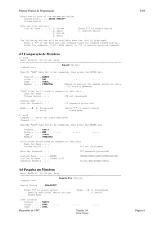 Manual Prático de Programação TSO
Enter one or both of the parameters below:
Dsname Level . . . DATIT.FTN047*
Volume serial . .
Data set list options:
Initial View . . . 1 1. Volume Enter "/" to select option
2. Space / Confirm Delete
3. Attrib
4. Total
The following actions will be available when the list is displayed:
Enter a "/" on the data set list command field for command prompt pop-up.
Enter TSO commands, CLIST, REXX execs, or "=" to execute previous command.
4.5 Comparação de Membros
1º ecrã
Menu RefList Utilities Help
------------------------------------------------------------------------------
SuperC Utility
Command ===>
Specify "NEW" Data Set to be compared, then press the ENTER key.
Project . . . DATIT
Group . . . . DB2 . . . . . . . . .
Type . . . . COBOL
Member . . . PTNE255A (Blank or pattern for member selection list,
"*" for all members)
"NEW" Other Partitioned or Sequential Data Set:
Data Set Name . . .
Volume Serial . . . (If not cataloged)
Profile DSN . . . . .
Data Set Password . . (If password protected)
Mode . . 1 1. Foreground Enter "/" to select option
2. Batch Mixed Mode
2º ecrã
Compare DATIT.DB2.COBOL(PTNE255A)
Command ===>
Specify "OLD" Data Set to be compared, then press the ENTER key.
Project . . . AATIT
Group . . . . DB2 . . . . . . . . .
Type . . . . COBOL
Member . . . PTNE255A
"OLD" other Partitioned or Sequential Data Set:
Data Set Name . . .
Volume Serial . . . (If not cataloged)
Data Set Password . . (If password protected)
Listing Type . . . . . DELTA (DELTA/CHNG/LONG/OVSUM/NOLIST)
Listing DS Name . . . SUPERC.LIST
Sequence Numbers . . . (blank/SEQ/NOSEQ/COBOL)
4.6 Pesquisa em Membros
Menu RefList Utilities Help
------------------------------------------------------------------------------
Search-For Utility
Command ===>
Search String . . DSN=TATIT
Enter "/" to select option Mode. . 1 1. Foreground
Specify additional search strings 2. Batch
Mixed Mode
ISPF Library:
Project . . . TATIT
Group . . . . APPL . . . . . . . . .
Type . . . . CNTL
Dezembro de 1997 Versão 1.0 Página 6
Solange Marques
 