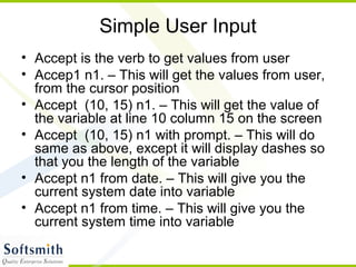 Simple User Input
• Accept is the verb to get values from user
• Accep1 n1. – This will get the values from user,
from the cursor position
• Accept (10, 15) n1. – This will get the value of
the variable at line 10 column 15 on the screen
• Accept (10, 15) n1 with prompt. – This will do
same as above, except it will display dashes so
that you the length of the variable
• Accept n1 from date. – This will give you the
current system date into variable
• Accept n1 from time. – This will give you the
current system time into variable
 