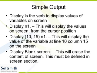 Simple Output
• Display is the verb to display values of
variables on screen
• Display n1. – This will display the values
on screen, from the cursor position
• Display (10, 15) n1. – This will display the
value of the variable at line 10 column 15
on the screen
• Display Blank screen. – This will erase the
content of screen. This must be defined in
screen section.
 