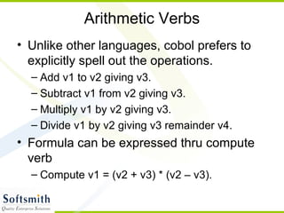 Arithmetic Verbs
• Unlike other languages, cobol prefers to
explicitly spell out the operations.
– Add v1 to v2 giving v3.
– Subtract v1 from v2 giving v3.
– Multiply v1 by v2 giving v3.
– Divide v1 by v2 giving v3 remainder v4.
• Formula can be expressed thru compute
verb
– Compute v1 = (v2 + v3) * (v2 – v3).
 