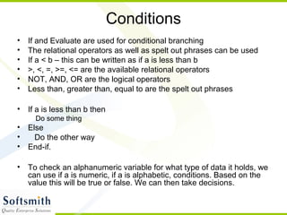 Conditions
• If and Evaluate are used for conditional branching
• The relational operators as well as spelt out phrases can be used
• If a < b – this can be written as if a is less than b
• >, <, =, >=, <= are the available relational operators
• NOT, AND, OR are the logical operators
• Less than, greater than, equal to are the spelt out phrases
• If a is less than b then
Do some thing
• Else
• Do the other way
• End-if.
• To check an alphanumeric variable for what type of data it holds, we
can use if a is numeric, if a is alphabetic, conditions. Based on the
value this will be true or false. We can then take decisions.
 