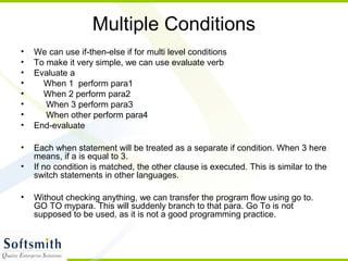 Multiple Conditions
• We can use if-then-else if for multi level conditions
• To make it very simple, we can use evaluate verb
• Evaluate a
• When 1 perform para1
• When 2 perform para2
• When 3 perform para3
• When other perform para4
• End-evaluate
• Each when statement will be treated as a separate if condition. When 3 here
means, if a is equal to 3.
• If no condition is matched, the other clause is executed. This is similar to the
switch statements in other languages.
• Without checking anything, we can transfer the program flow using go to.
GO TO mypara. This will suddenly branch to that para. Go To is not
supposed to be used, as it is not a good programming practice.
 
