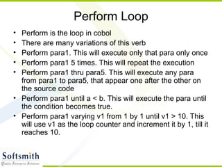 Perform Loop
• Perform is the loop in cobol
• There are many variations of this verb
• Perform para1. This will execute only that para only once
• Perform para1 5 times. This will repeat the execution
• Perform para1 thru para5. This will execute any para
from para1 to para5, that appear one after the other on
the source code
• Perform para1 until a < b. This will execute the para until
the condition becomes true.
• Perform para1 varying v1 from 1 by 1 until v1 > 10. This
will use v1 as the loop counter and increment it by 1, till it
reaches 10.
 